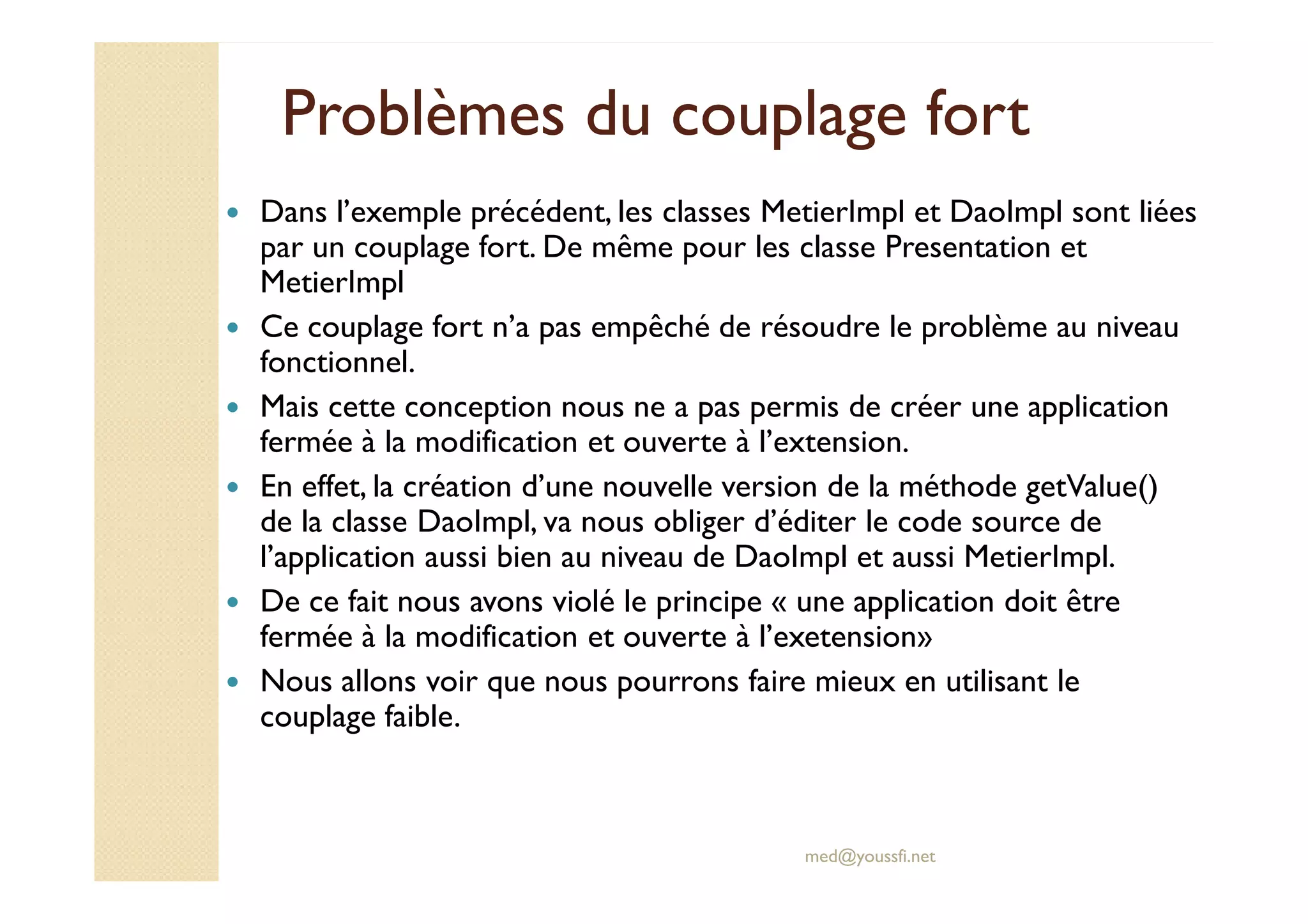 Problèmes du couplage fortProblèmes du couplage fort
Dans l’exemple précédent, les classes MetierImpl et DaoImpl sont liées
par un couplage fort. De même pour les classe Presentation et
MetierImpl
Ce couplage fort n’a pas empêché de résoudre le problème au niveau
fonctionnel.
Mais cette conception nous ne a pas permis de créer une application
fermée à la modification et ouverte à l’extension.
med@youssfi.net
fermée à la modification et ouverte à l’extension.
En effet, la création d’une nouvelle version de la méthode getValue()
de la classe DaoImpl, va nous obliger d’éditer le code source de
l’application aussi bien au niveau de DaoImpl et aussi MetierImpl.
De ce fait nous avons violé le principe « une application doit être
fermée à la modification et ouverte à l’exetension»
Nous allons voir que nous pourrons faire mieux en utilisant le
couplage faible.
 
