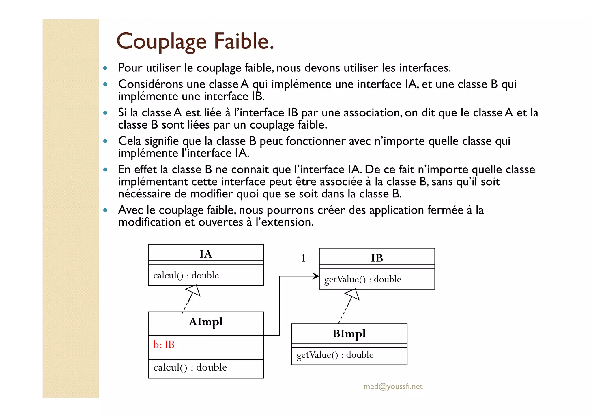 Couplage Faible.Couplage Faible.
Pour utiliser le couplage faible, nous devons utiliser les interfaces.
Considérons une classe A qui implémente une interface IA, et une classe B qui
implémente une interface IB.
Si la classe A est liée à l’interface IB par une association, on dit que le classe A et la
classe B sont liées par un couplage faible.
Cela signifie que la classe B peut fonctionner avec n’importe quelle classe qui
implémente l’interface IA.
En effet la classe B ne connait que l’interface IA. De ce fait n’importe quelle classe
implémentant cette interface peut être associée à la classe B, sans qu’il soit
nécéssaire de modifier quoi que se soit dans la classe B.
Avec le couplage faible, nous pourrons créer des application fermée à la
med@youssfi.net
Avec le couplage faible, nous pourrons créer des application fermée à la
modification et ouvertes à l’extension.
AImpl
b: IB
calcul() : double
BImpl
getValue() : double
1 IB
getValue() : double
IA
calcul() : double
 