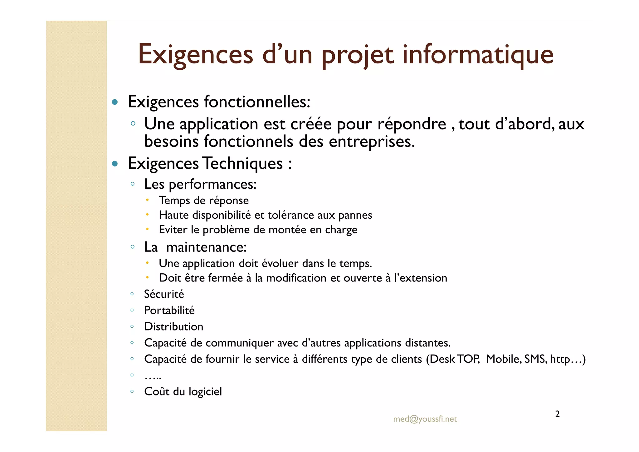 Exigences d’un projet informatiqueExigences d’un projet informatique
Exigences fonctionnelles:
◦ Une application est créée pour répondre , tout d’abord, aux
besoins fonctionnels des entreprises.
ExigencesTechniques :
◦ Les performances:
Temps de réponse
Haute disponibilité et tolérance aux pannes
Eviter le problème de montée en charge
med@youssfi.net
Eviter le problème de montée en charge
◦ La maintenance:
Une application doit évoluer dans le temps.
Doit être fermée à la modification et ouverte à l’extension
◦ Sécurité
◦ Portabilité
◦ Distribution
◦ Capacité de communiquer avec d’autres applications distantes.
◦ Capacité de fournir le service à différents type de clients (DeskTOP, Mobile, SMS, http…)
◦ …..
◦ Coût du logiciel
2
 