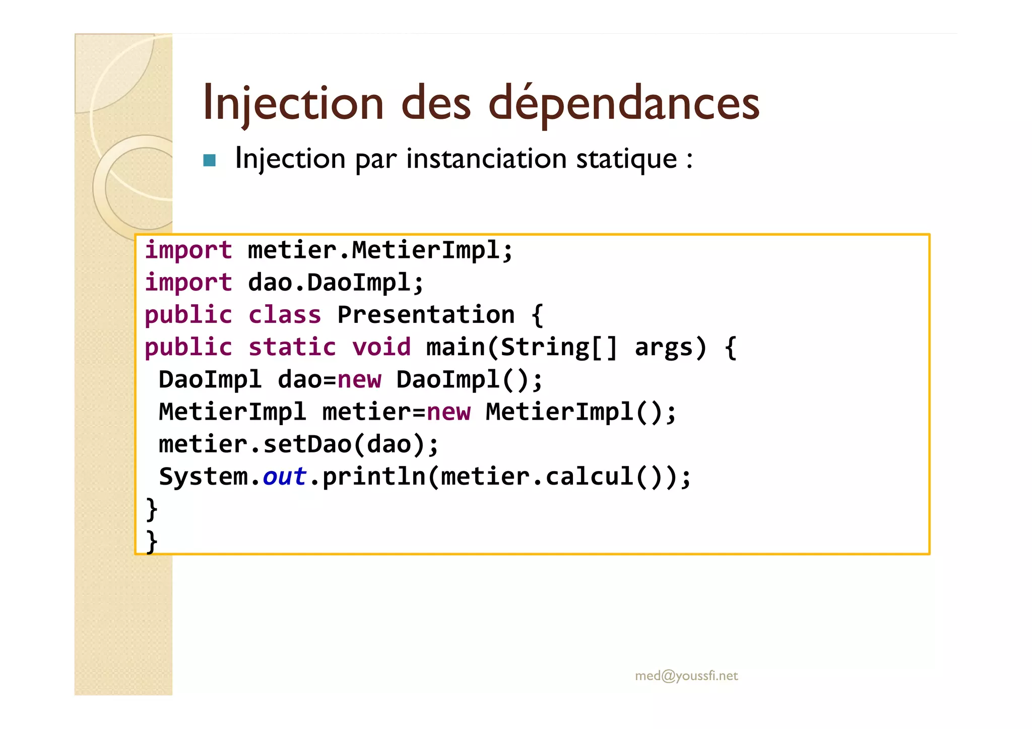 Injection des dépendancesInjection des dépendances
Injection par instanciation statique :
import metier.MetierImpl;
import dao.DaoImpl;
public class Presentation {
public static void main(String[] args) {
DaoImpl dao=new DaoImpl();
med@youssfi.net
DaoImpl dao=new DaoImpl();
MetierImpl metier=new MetierImpl();
metier.setDao(dao);
System.out.println(metier.calcul());
}
}
 