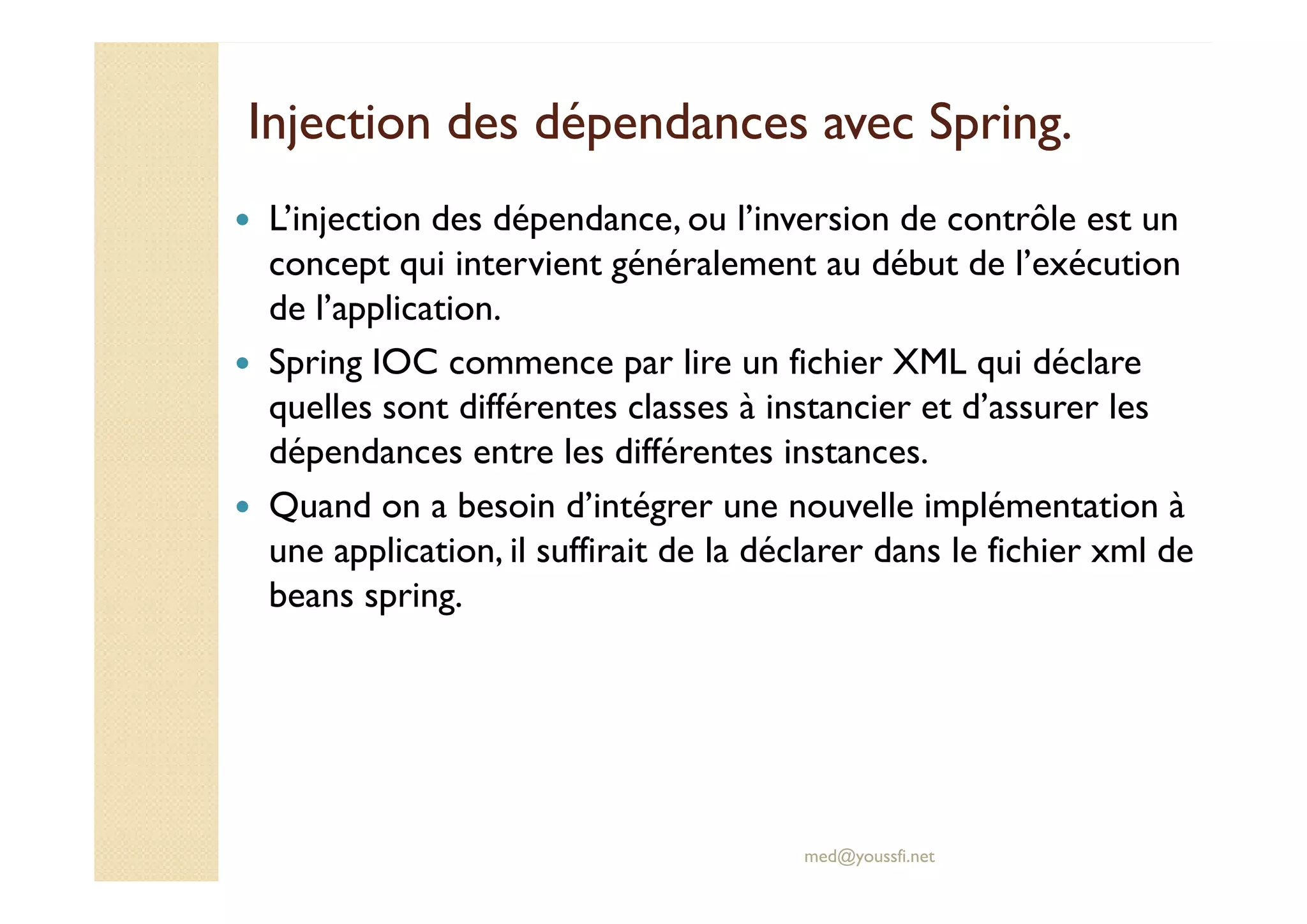 Injection des dépendances avecInjection des dépendances avec SpringSpring..
L’injection des dépendance, ou l’inversion de contrôle est un
concept qui intervient généralement au début de l’exécution
de l’application.
Spring IOC commence par lire un fichier XML qui déclare
quelles sont différentes classes à instancier et d’assurer les
dépendances entre les différentes instances.
med@youssfi.net
dépendances entre les différentes instances.
Quand on a besoin d’intégrer une nouvelle implémentation à
une application, il suffirait de la déclarer dans le fichier xml de
beans spring.
 