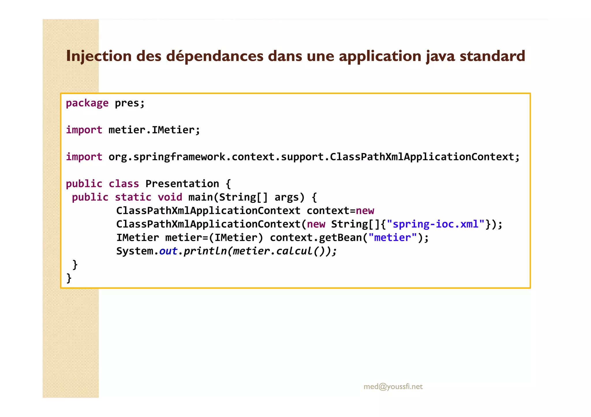 Injection des dépendances dans une application java standardInjection des dépendances dans une application java standard
package pres;
import metier.IMetier;
import org.springframework.context.support.ClassPathXmlApplicationContext;
public class Presentation {
public static void main(String[] args) {
ClassPathXmlApplicationContext context=new
med@youssfi.net
ClassPathXmlApplicationContext context=new
ClassPathXmlApplicationContext(new String[]{"spring-ioc.xml"});
IMetier metier=(IMetier) context.getBean("metier");
System.out.println(metier.calcul());
}
}
 