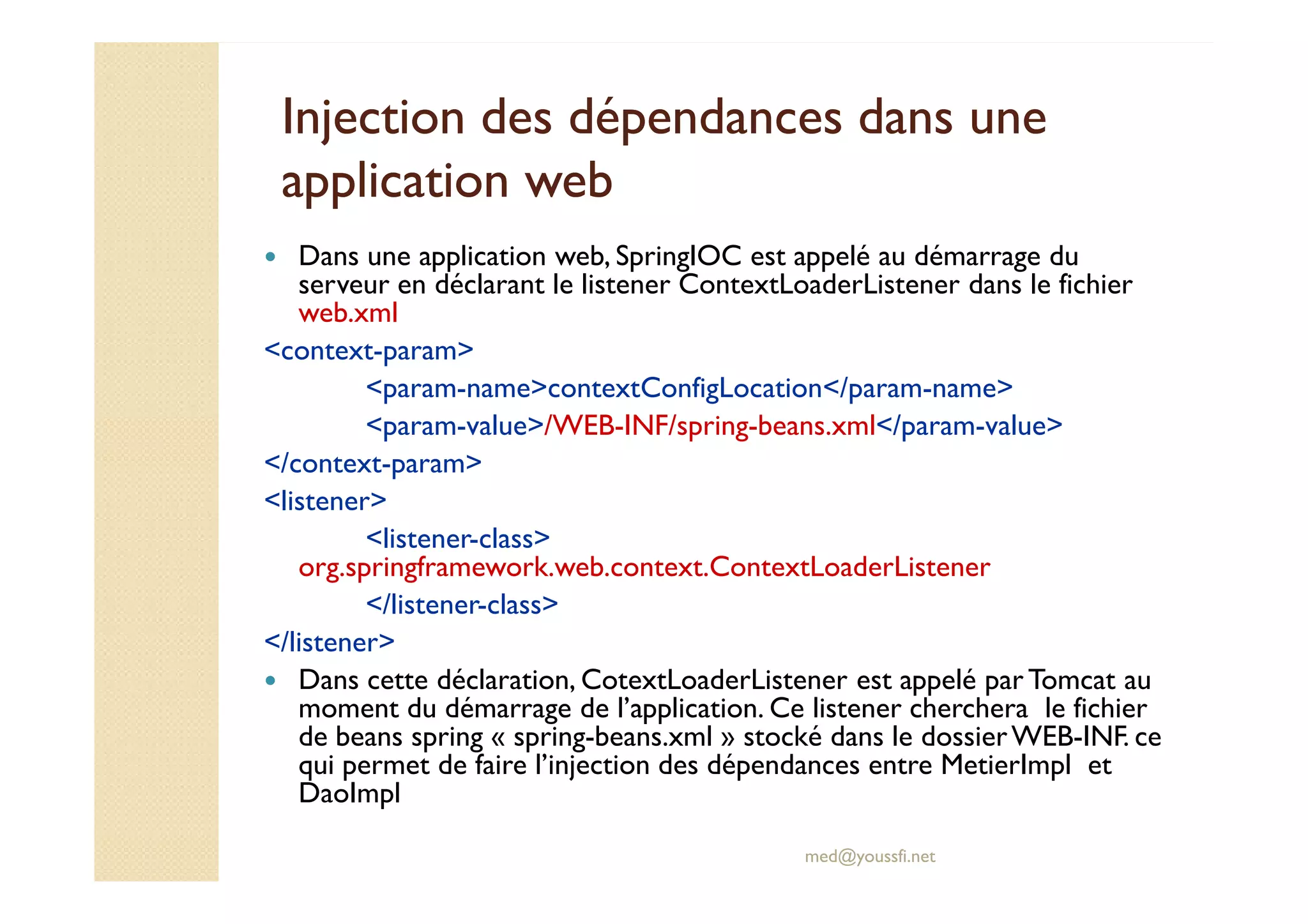 Injection des dépendances dans uneInjection des dépendances dans une
application webapplication web
Dans une application web, SpringIOC est appelé au démarrage du
serveur en déclarant le listener ContextLoaderListener dans le fichier
web.xml
<context-param>
<param-name>contextConfigLocation</param-name>
<param-value>/WEB-INF/spring-beans.xml</param-value>
</context-param>
med@youssfi.net
</context-param>
<listener>
<listener-class>
org.springframework.web.context.ContextLoaderListener
</listener-class>
</listener>
Dans cette déclaration, CotextLoaderListener est appelé par Tomcat au
moment du démarrage de l’application. Ce listener cherchera le fichier
de beans spring « spring-beans.xml » stocké dans le dossierWEB-INF. ce
qui permet de faire l’injection des dépendances entre MetierImpl et
DaoImpl
 