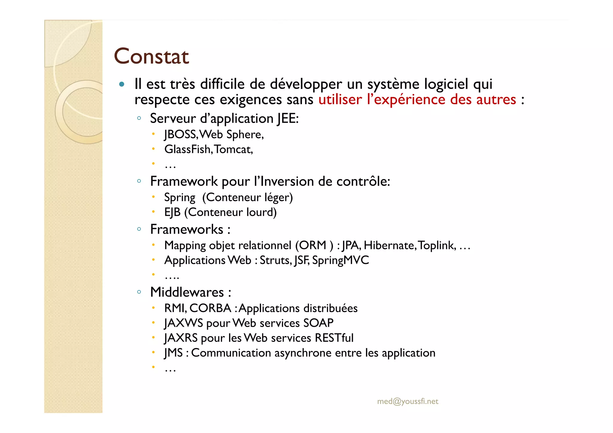 ConstatConstat
Il est très difficile de développer un système logiciel qui
respecte ces exigences sans utiliser l’expérience des autres :
◦ Serveur d’application JEE:
JBOSS,Web Sphere,
GlassFish,Tomcat,
…
◦ Framework pour l’Inversion de contrôle:
Spring (Conteneur léger)
EJB (Conteneur lourd)EJB (Conteneur lourd)
◦ Frameworks :
Mapping objet relationnel (ORM ) : JPA, Hibernate,Toplink, …
ApplicationsWeb : Struts, JSF, SpringMVC
….
◦ Middlewares :
RMI, CORBA :Applications distribuées
JAXWS pour Web services SOAP
JAXRS pour les Web services RESTful
JMS : Communication asynchrone entre les application
…
med@youssfi.net
 