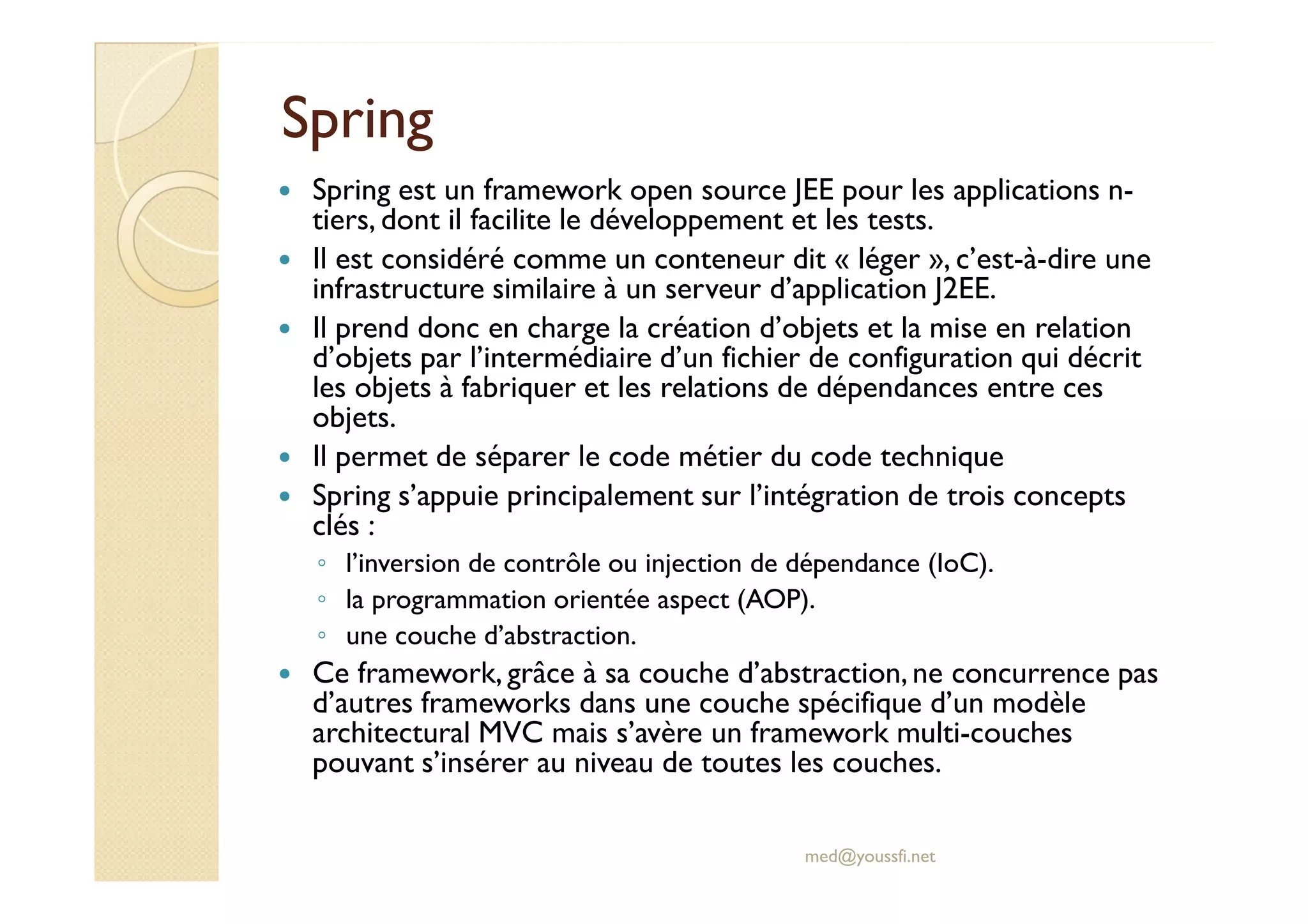 SpringSpring
Spring est un framework open source JEE pour les applications n-
tiers, dont il facilite le développement et les tests.
Il est considéré comme un conteneur dit « léger », c’est-à-dire une
infrastructure similaire à un serveur d’application J2EE.
Il prend donc en charge la création d’objets et la mise en relation
d’objets par l’intermédiaire d’un fichier de configuration qui décrit
les objets à fabriquer et les relations de dépendances entre ces
objets.
Il permet de séparer le code métier du code techniqueIl permet de séparer le code métier du code technique
Spring s’appuie principalement sur l’intégration de trois concepts
clés :
◦ l’inversion de contrôle ou injection de dépendance (IoC).
◦ la programmation orientée aspect (AOP).
◦ une couche d’abstraction.
Ce framework, grâce à sa couche d’abstraction,ne concurrence pas
d’autres frameworks dans une couche spécifique d’un modèle
architectural MVC mais s’avère un framework multi-couches
pouvant s’insérer au niveau de toutes les couches.
med@youssfi.net
 
