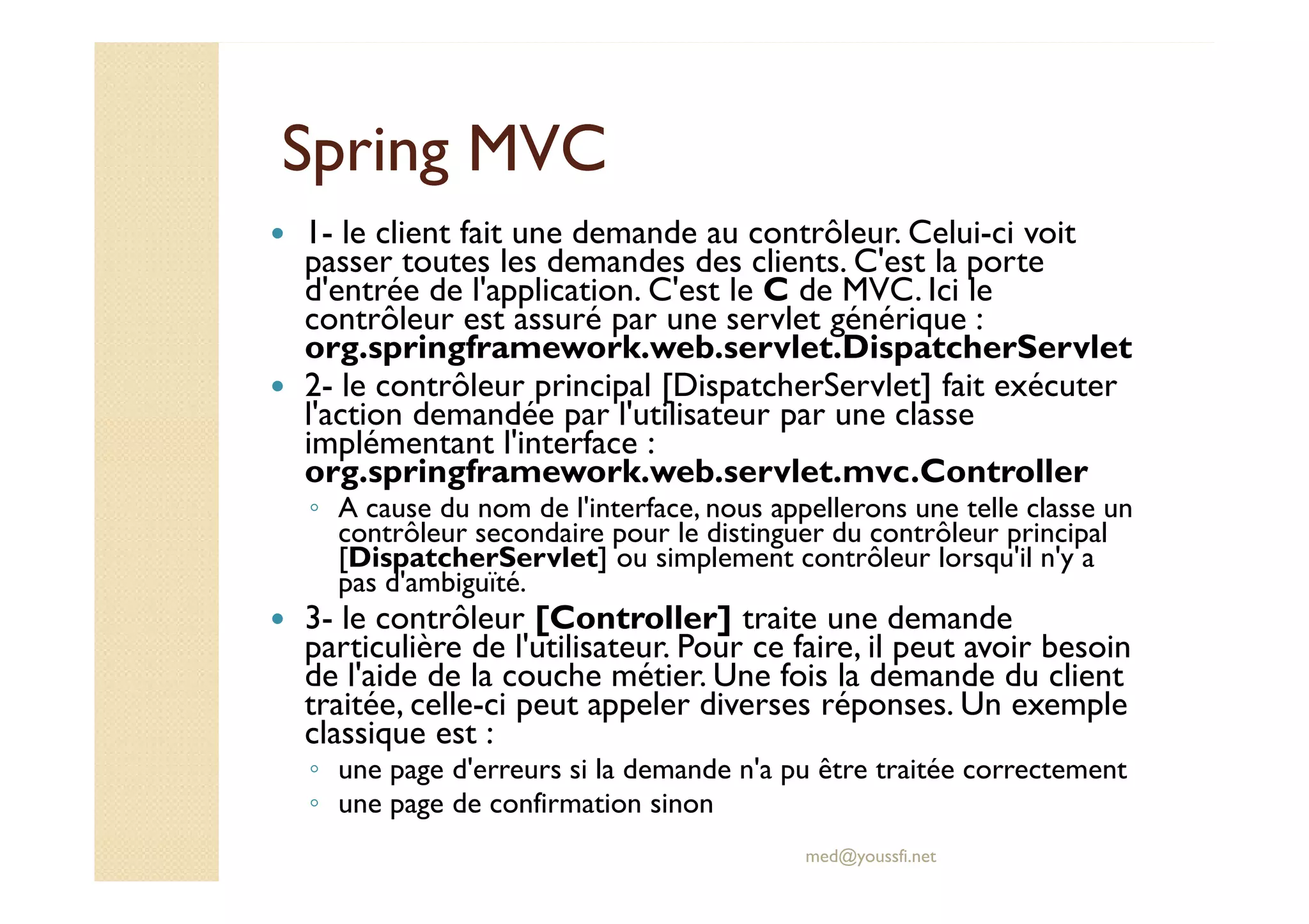 Spring MVCSpring MVC
1- le client fait une demande au contrôleur. Celui-ci voit
passer toutes les demandes des clients. C'est la porte
d'entrée de l'application. C'est le C de MVC. Ici le
contrôleur est assuré par une servlet générique :
org.springframework.web.servlet.DispatcherServlet
2- le contrôleur principal [DispatcherServlet] fait exécuter
l'action demandée par l'utilisateur par une classe
implémentant l'interface :
org.springframework.web.servlet.mvc.Controller
med@youssfi.net
implémentant l'interface :
org.springframework.web.servlet.mvc.Controller
◦ A cause du nom de l'interface, nous appellerons une telle classe un
contrôleur secondaire pour le distinguer du contrôleur principal
[DispatcherServlet] ou simplement contrôleur lorsqu'il n'y a
pas d'ambiguïté.
3- le contrôleur [Controller] traite une demande
particulière de l'utilisateur. Pour ce faire, il peut avoir besoin
de l'aide de la couche métier. Une fois la demande du client
traitée, celle-ci peut appeler diverses réponses. Un exemple
classique est :
◦ une page d'erreurs si la demande n'a pu être traitée correctement
◦ une page de confirmation sinon
 