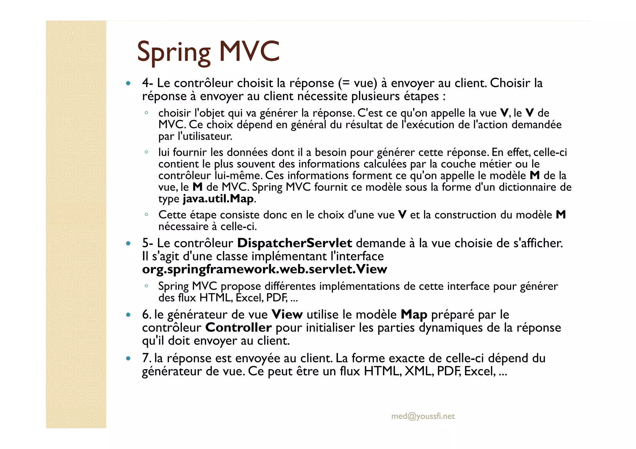 SpringSpring MVCMVC
4- Le contrôleur choisit la réponse (= vue) à envoyer au client. Choisir la
réponse à envoyer au client nécessite plusieurs étapes :
◦ choisir l'objet qui va générer la réponse. C'est ce qu'on appelle la vue V, le V de
MVC. Ce choix dépend en général du résultat de l'exécution de l'action demandée
par l'utilisateur.
◦ lui fournir les données dont il a besoin pour générer cette réponse. En effet, celle-ci
contient le plus souvent des informations calculées par la couche métier ou le
contrôleur lui-même. Ces informations forment ce qu'on appelle le modèle M de la
vue, le M de MVC. Spring MVC fournit ce modèle sous la forme d'un dictionnaire de
type java.util.Map.
◦ Cette étape consiste donc en le choix d'une vue V et la construction du modèle M
nécessaire à celle-ci.
med@youssfi.net
nécessaire à celle-ci.
5- Le contrôleur DispatcherServlet demande à la vue choisie de s'afficher.
Il s'agit d'une classe implémentant l'interface
org.springframework.web.servlet.View
◦ Spring MVC propose différentes implémentations de cette interface pour générer
des flux HTML, Excel, PDF, ...
6. le générateur de vue View utilise le modèle Map préparé par le
contrôleur Controller pour initialiser les parties dynamiques de la réponse
qu'il doit envoyer au client.
7. la réponse est envoyée au client. La forme exacte de celle-ci dépend du
générateur de vue. Ce peut être un flux HTML, XML, PDF, Excel, ...
 