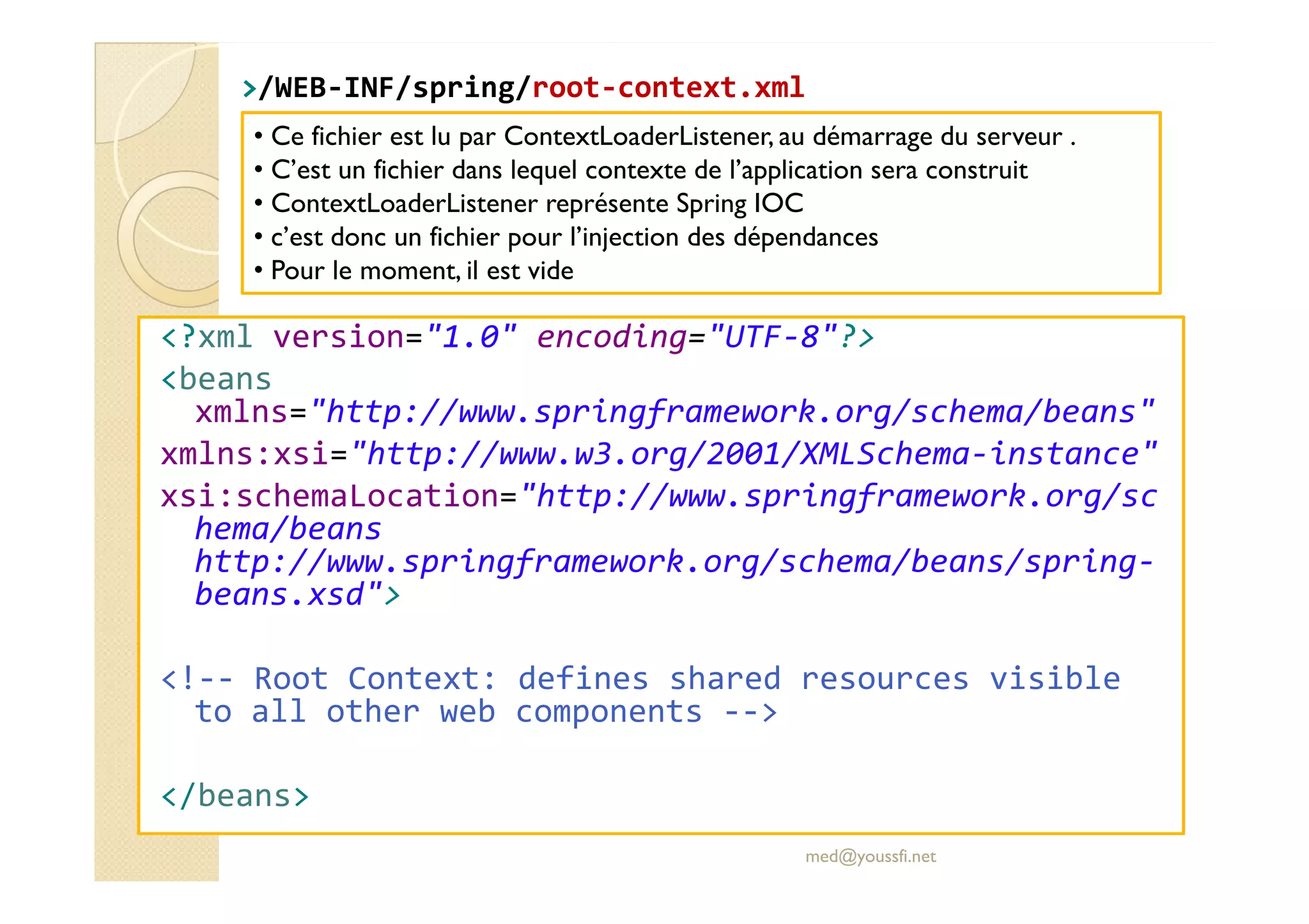 >>/WEB/WEB--INF/INF/springspring//rootroot--context.xmlcontext.xml
<?xml version="1.0" encoding="UTF-8"?>
<beans
xmlns="http://www.springframework.org/schema/beans"
xmlns:xsi="http://www.w3.org/2001/XMLSchema-instance"
• Ce fichier est lu par ContextLoaderListener, au démarrage du serveur .
• C’est un fichier dans lequel contexte de l’application sera construit
• ContextLoaderListener représente Spring IOC
• c’est donc un fichier pour l’injection des dépendances
• Pour le moment, il est vide
xmlns:xsi="http://www.w3.org/2001/XMLSchema-instance"
xsi:schemaLocation="http://www.springframework.org/sc
hema/beans
http://www.springframework.org/schema/beans/spring-
beans.xsd">
<!-- Root Context: defines shared resources visible
to all other web components -->
</beans>
med@youssfi.net
 