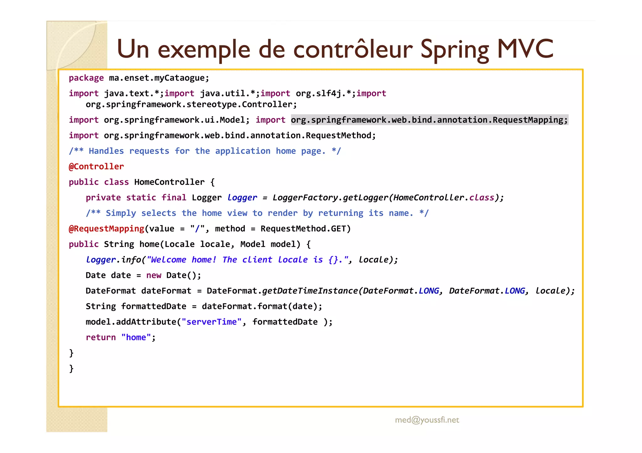 Un exemple de contrôleurUn exemple de contrôleur SpringSpring MVCMVC
package ma.enset.myCataogue;
import java.text.*;import java.util.*;import org.slf4j.*;import
org.springframework.stereotype.Controller;
import org.springframework.ui.Model; import org.springframework.web.bind.annotation.RequestMapping;
import org.springframework.web.bind.annotation.RequestMethod;
/** Handles requests for the application home page. */
@Controller
public class HomeController {
private static final Logger logger = LoggerFactory.getLogger(HomeController.class);
/** Simply selects the home view to render by returning its name. */
@RequestMapping(value = "/", method = RequestMethod.GET)@RequestMapping(value = "/", method = RequestMethod.GET)
public String home(Locale locale, Model model) {
logger.info("Welcome home! The client locale is {}.", locale);
Date date = new Date();
DateFormat dateFormat = DateFormat.getDateTimeInstance(DateFormat.LONG, DateFormat.LONG, locale);
String formattedDate = dateFormat.format(date);
model.addAttribute("serverTime", formattedDate );
return "home";
}
}
med@youssfi.net
 