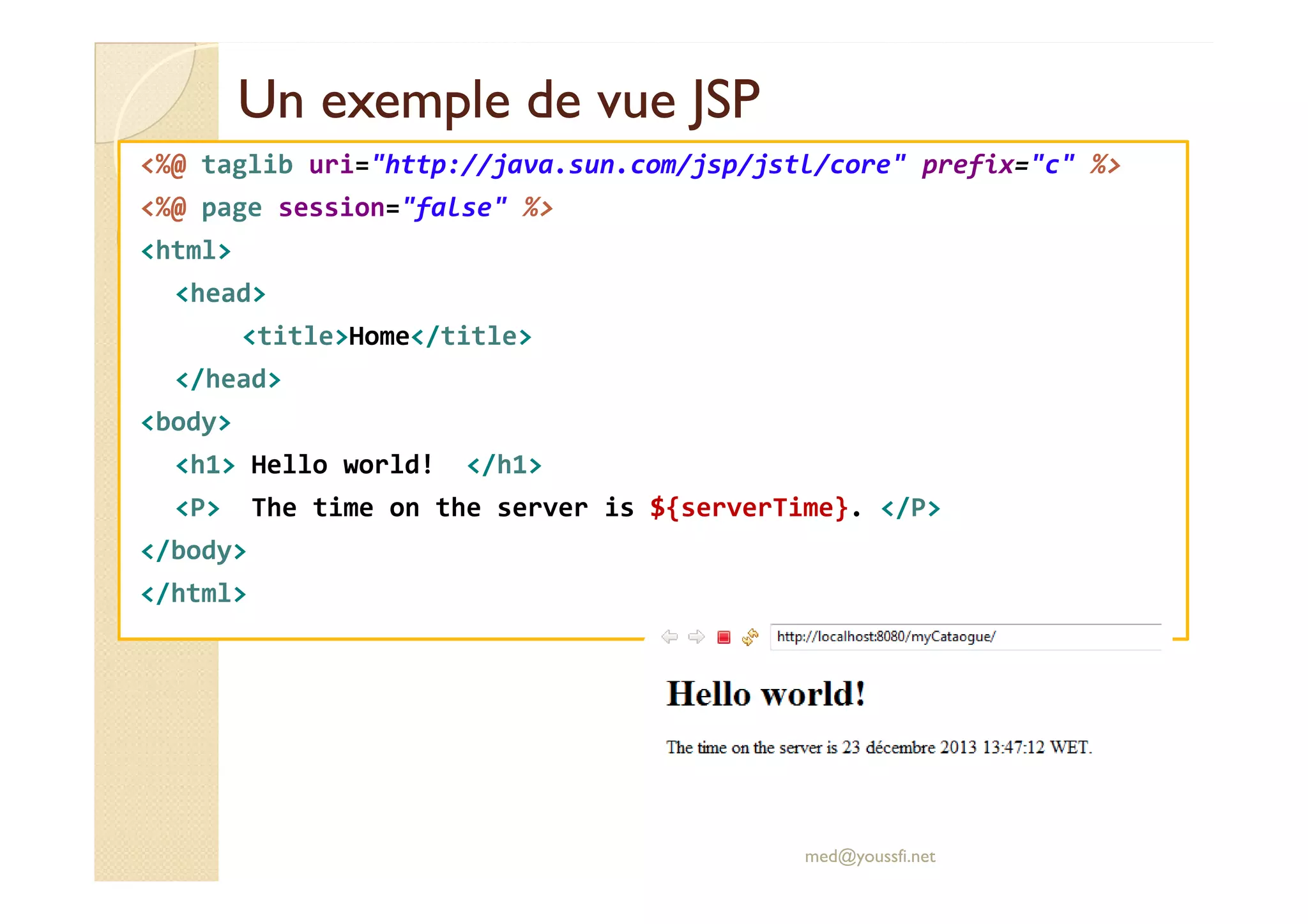 Un exemple de vue JSPUn exemple de vue JSP
<%@ taglib uri="http://java.sun.com/jsp/jstl/core" prefix="c" %>
<%@ page session="false" %>
<html>
<head>
<title>Home</title>
</head>
<body>
<h1> Hello world! </h1><h1> Hello world! </h1>
<P> The time on the server is ${serverTime}. </P>
</body>
</html>
med@youssfi.net
 
