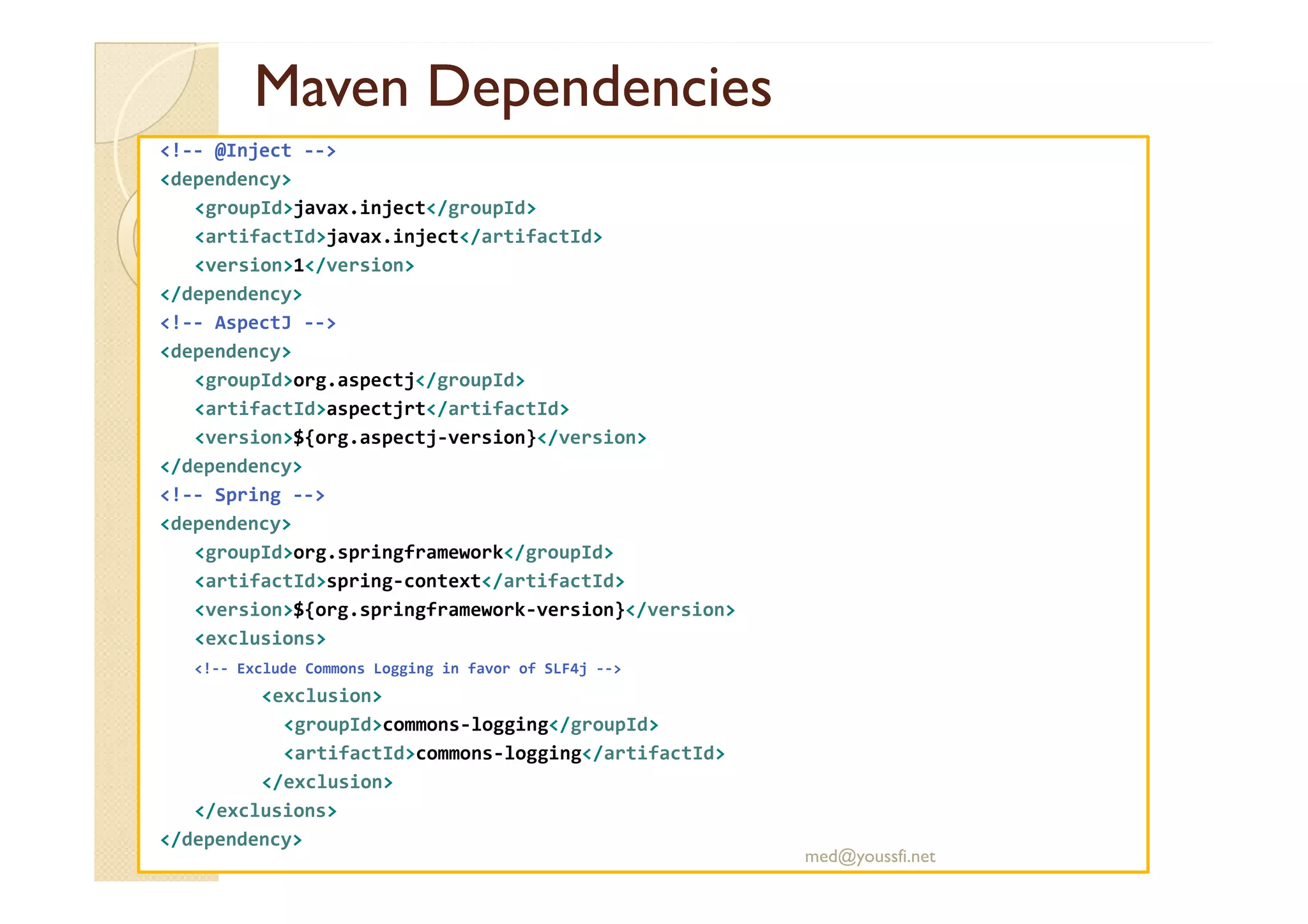 MavenMaven DependenciesDependencies
<!-- @Inject -->
<dependency>
<groupId>javax.inject</groupId>
<artifactId>javax.inject</artifactId>
<version>1</version>
</dependency>
<!-- AspectJ -->
<dependency>
<groupId>org.aspectj</groupId>
<artifactId>aspectjrt</artifactId>
<version>${org.aspectj-version}</version>
</dependency></dependency>
<!-- Spring -->
<dependency>
<groupId>org.springframework</groupId>
<artifactId>spring-context</artifactId>
<version>${org.springframework-version}</version>
<exclusions>
<!-- Exclude Commons Logging in favor of SLF4j -->
<exclusion>
<groupId>commons-logging</groupId>
<artifactId>commons-logging</artifactId>
</exclusion>
</exclusions>
</dependency>
med@youssfi.net
 