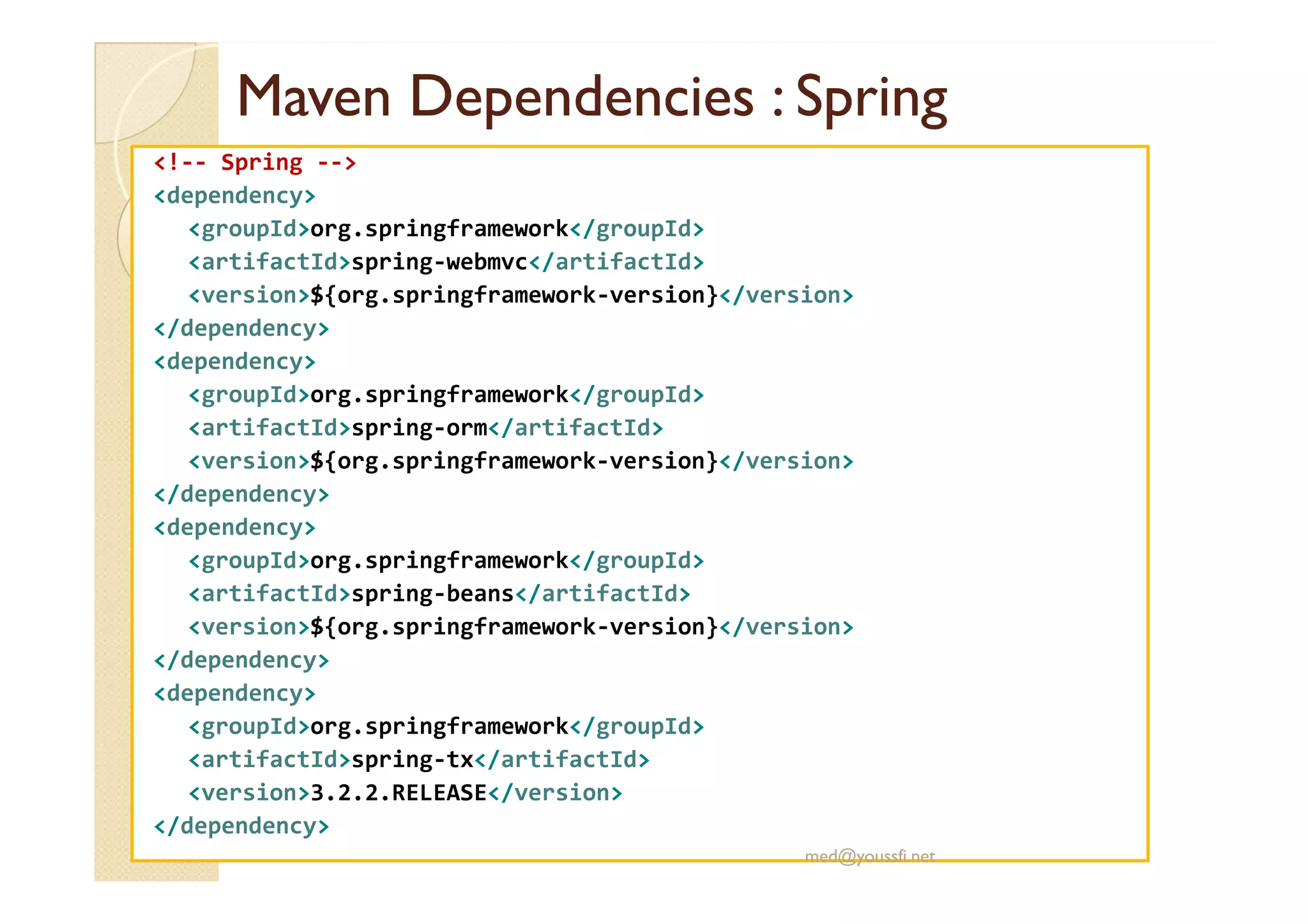 MavenMaven DependenciesDependencies :: SpringSpring
<!-- Spring -->
<dependency>
<groupId>org.springframework</groupId>
<artifactId>spring-webmvc</artifactId>
<version>${org.springframework-version}</version>
</dependency>
<dependency>
<groupId>org.springframework</groupId>
<artifactId>spring-orm</artifactId>
<version>${org.springframework-version}</version><version>${org.springframework-version}</version>
</dependency>
<dependency>
<groupId>org.springframework</groupId>
<artifactId>spring-beans</artifactId>
<version>${org.springframework-version}</version>
</dependency>
<dependency>
<groupId>org.springframework</groupId>
<artifactId>spring-tx</artifactId>
<version>3.2.2.RELEASE</version>
</dependency>
med@youssfi.net
 