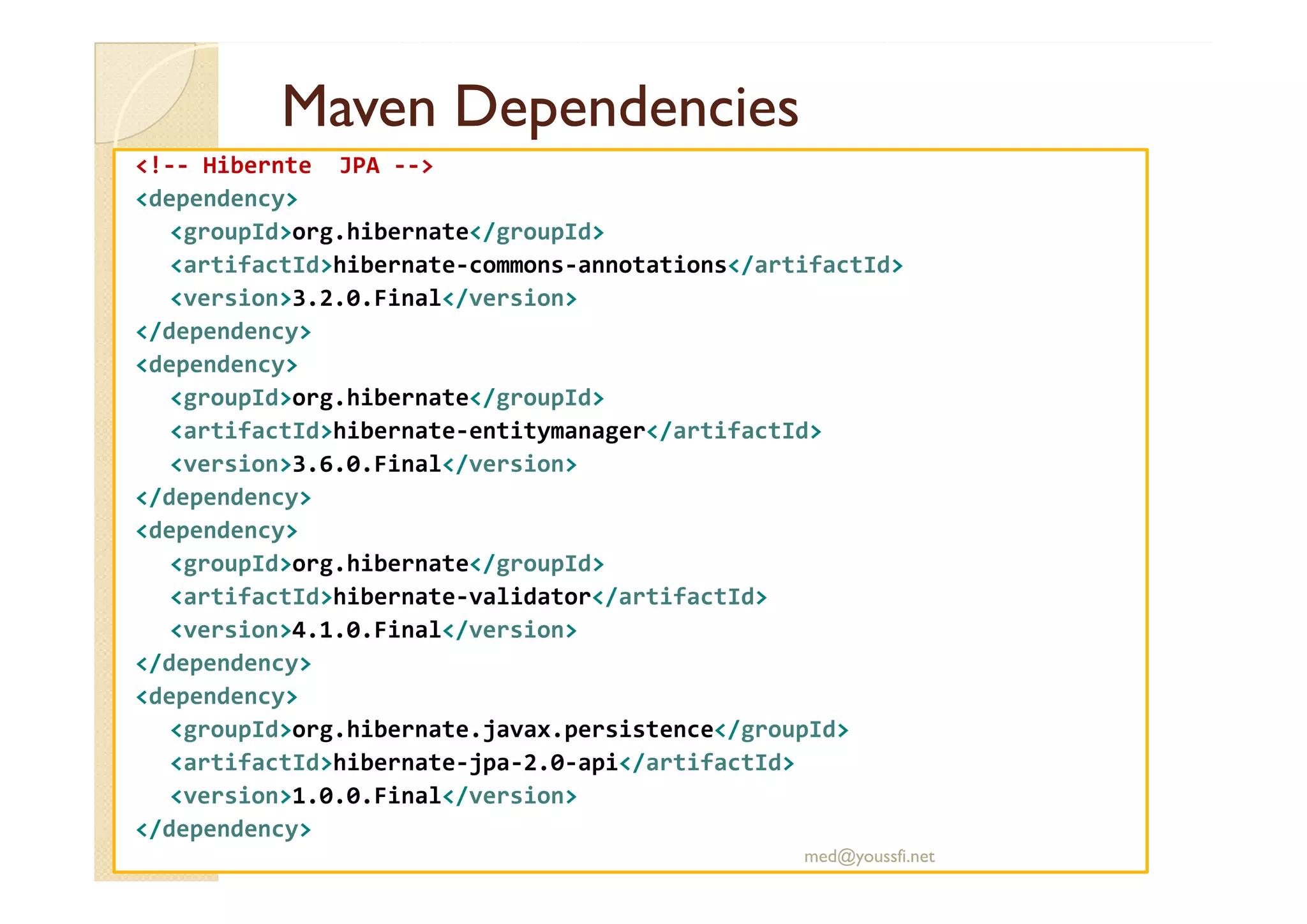 MavenMaven DependenciesDependencies
<!-- Hibernte JPA -->
<dependency>
<groupId>org.hibernate</groupId>
<artifactId>hibernate-commons-annotations</artifactId>
<version>3.2.0.Final</version>
</dependency>
<dependency>
<groupId>org.hibernate</groupId>
<artifactId>hibernate-entitymanager</artifactId>
<version>3.6.0.Final</version><version>3.6.0.Final</version>
</dependency>
<dependency>
<groupId>org.hibernate</groupId>
<artifactId>hibernate-validator</artifactId>
<version>4.1.0.Final</version>
</dependency>
<dependency>
<groupId>org.hibernate.javax.persistence</groupId>
<artifactId>hibernate-jpa-2.0-api</artifactId>
<version>1.0.0.Final</version>
</dependency>
med@youssfi.net
 