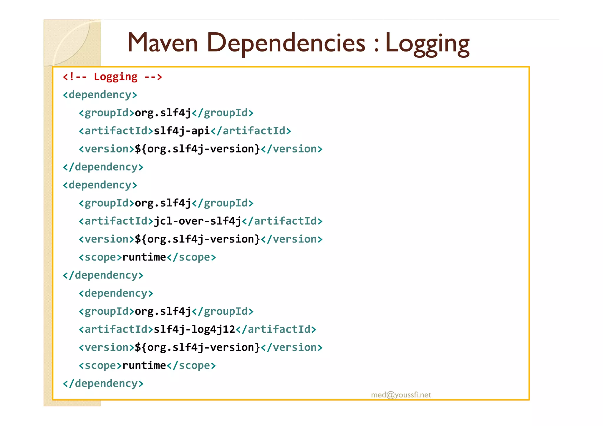 MavenMaven DependenciesDependencies :: LoggingLogging
<!-- Logging -->
<dependency>
<groupId>org.slf4j</groupId>
<artifactId>slf4j-api</artifactId>
<version>${org.slf4j-version}</version>
</dependency>
<dependency>
<groupId>org.slf4j</groupId>
<artifactId>jcl-over-slf4j</artifactId>
<version>${org.slf4j-version}</version>
<scope>runtime</scope>
</dependency>
<dependency>
<groupId>org.slf4j</groupId>
<artifactId>slf4j-log4j12</artifactId>
<version>${org.slf4j-version}</version>
<scope>runtime</scope>
</dependency>
med@youssfi.net
 