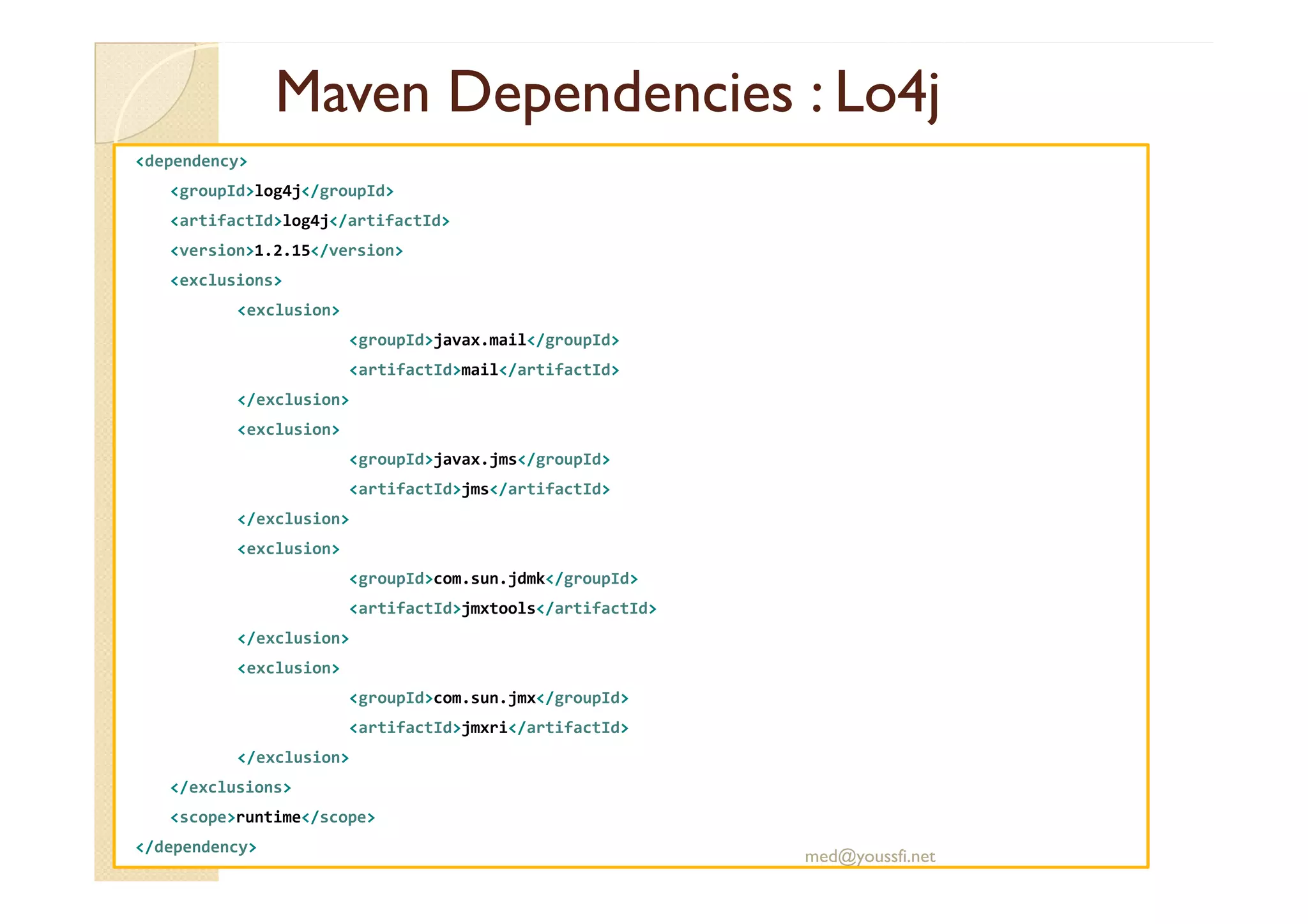 MavenMaven DependenciesDependencies : Lo4j: Lo4j
<dependency>
<groupId>log4j</groupId>
<artifactId>log4j</artifactId>
<version>1.2.15</version>
<exclusions>
<exclusion>
<groupId>javax.mail</groupId>
<artifactId>mail</artifactId>
</exclusion>
<exclusion>
<groupId>javax.jms</groupId><groupId>javax.jms</groupId>
<artifactId>jms</artifactId>
</exclusion>
<exclusion>
<groupId>com.sun.jdmk</groupId>
<artifactId>jmxtools</artifactId>
</exclusion>
<exclusion>
<groupId>com.sun.jmx</groupId>
<artifactId>jmxri</artifactId>
</exclusion>
</exclusions>
<scope>runtime</scope>
</dependency>
med@youssfi.net
 