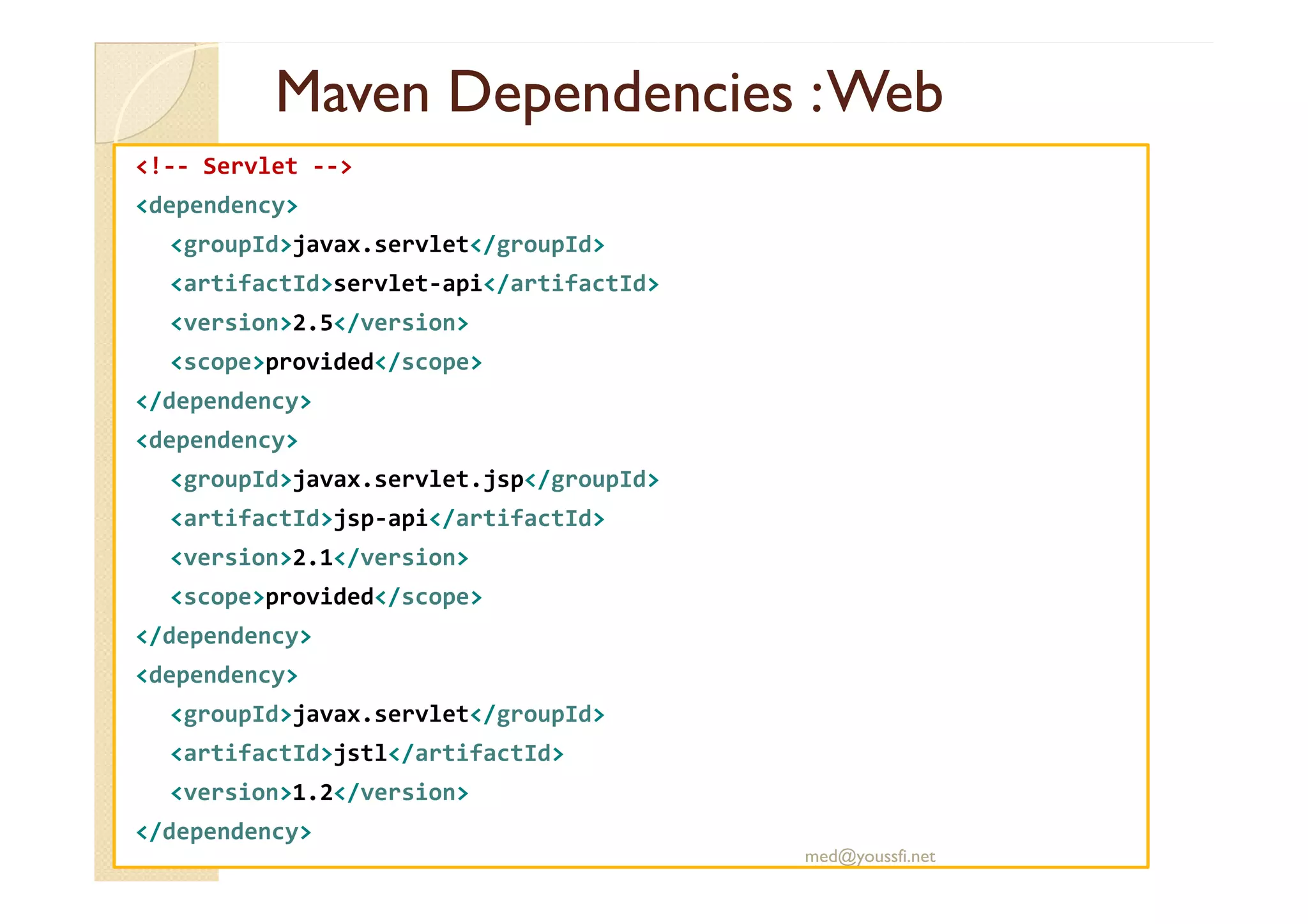 MavenMaven DependenciesDependencies :Web:Web
<!-- Servlet -->
<dependency>
<groupId>javax.servlet</groupId>
<artifactId>servlet-api</artifactId>
<version>2.5</version>
<scope>provided</scope>
</dependency>
<dependency>
<groupId>javax.servlet.jsp</groupId>
<artifactId>jsp-api</artifactId>
<version>2.1</version>
<scope>provided</scope>
</dependency>
<dependency>
<groupId>javax.servlet</groupId>
<artifactId>jstl</artifactId>
<version>1.2</version>
</dependency>
med@youssfi.net
 