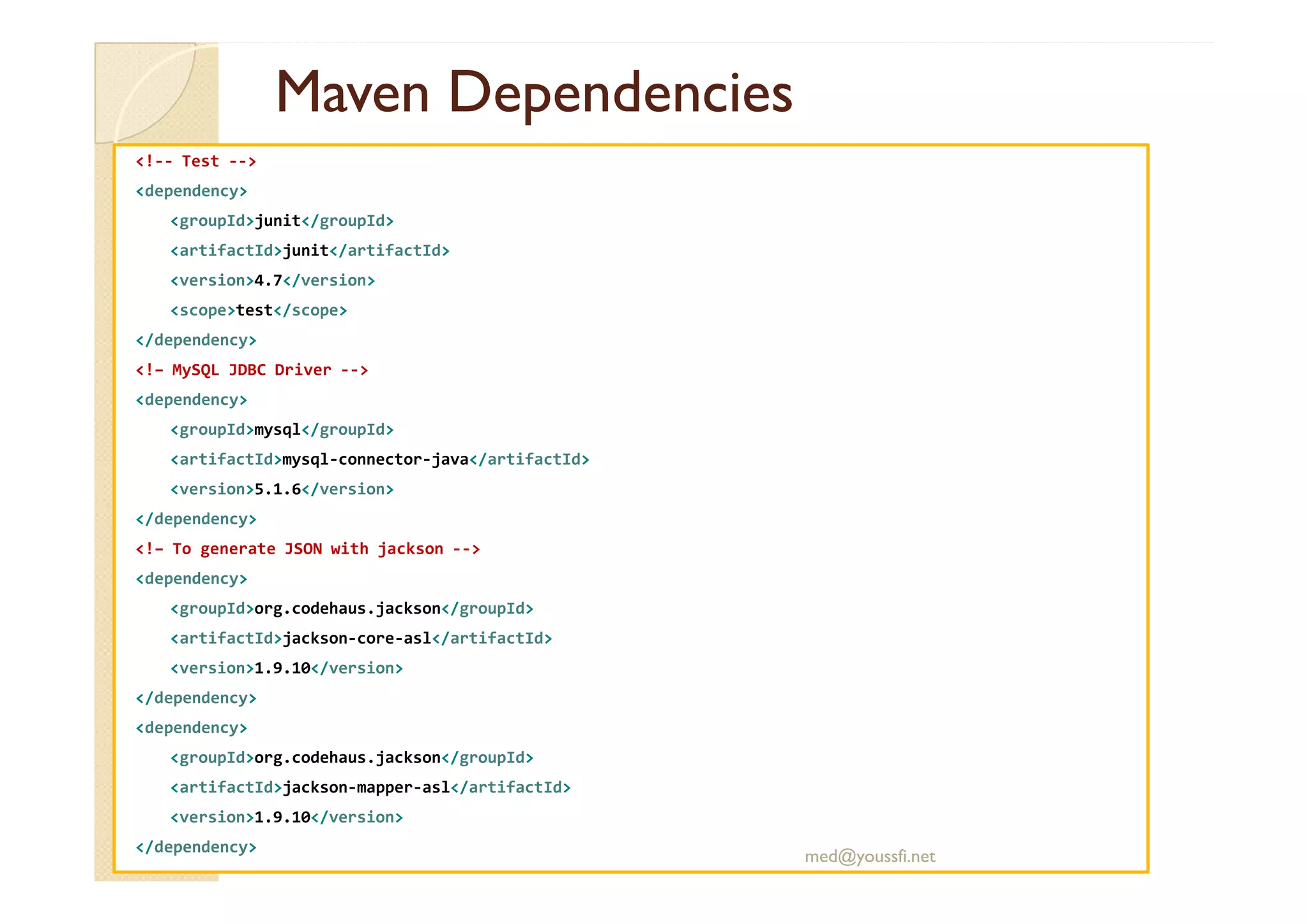 MavenMaven DependenciesDependencies
<!-- Test -->
<dependency>
<groupId>junit</groupId>
<artifactId>junit</artifactId>
<version>4.7</version>
<scope>test</scope>
</dependency>
<!– MySQL JDBC Driver -->
<dependency>
<groupId>mysql</groupId>
<artifactId>mysql-connector-java</artifactId><artifactId>mysql-connector-java</artifactId>
<version>5.1.6</version>
</dependency>
<!– To generate JSON with jackson -->
<dependency>
<groupId>org.codehaus.jackson</groupId>
<artifactId>jackson-core-asl</artifactId>
<version>1.9.10</version>
</dependency>
<dependency>
<groupId>org.codehaus.jackson</groupId>
<artifactId>jackson-mapper-asl</artifactId>
<version>1.9.10</version>
</dependency>
med@youssfi.net
 