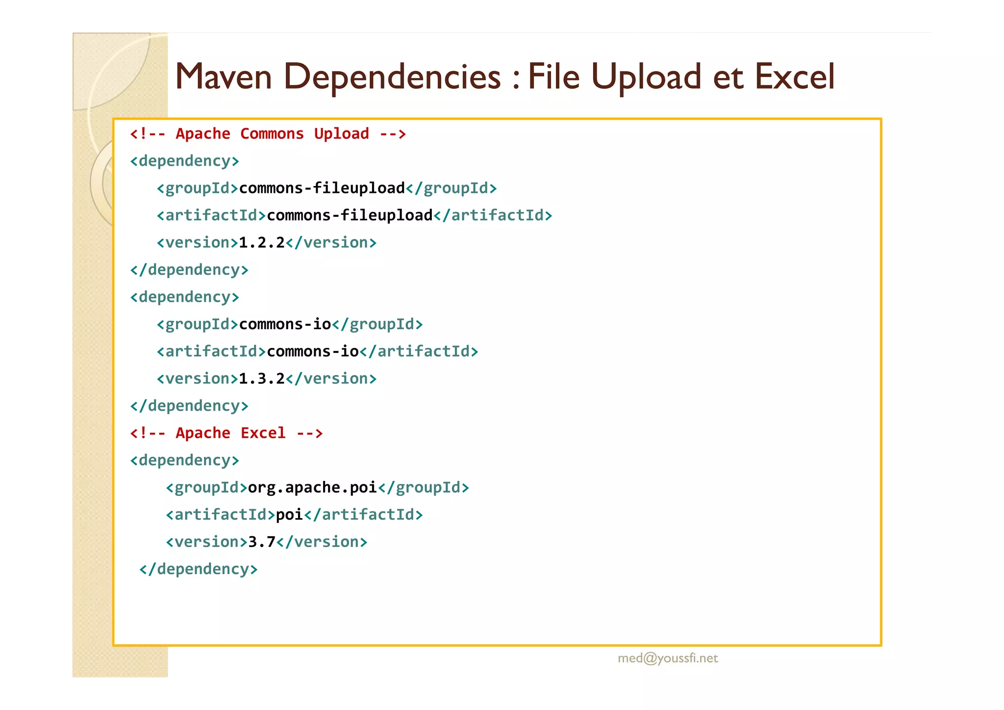 MavenMaven DependenciesDependencies : File: File UploadUpload et Excelet Excel
<!-- Apache Commons Upload -->
<dependency>
<groupId>commons-fileupload</groupId>
<artifactId>commons-fileupload</artifactId>
<version>1.2.2</version>
</dependency>
<dependency>
<groupId>commons-io</groupId>
<artifactId>commons-io</artifactId><artifactId>commons-io</artifactId>
<version>1.3.2</version>
</dependency>
<!-- Apache Excel -->
<dependency>
<groupId>org.apache.poi</groupId>
<artifactId>poi</artifactId>
<version>3.7</version>
</dependency>
med@youssfi.net
 