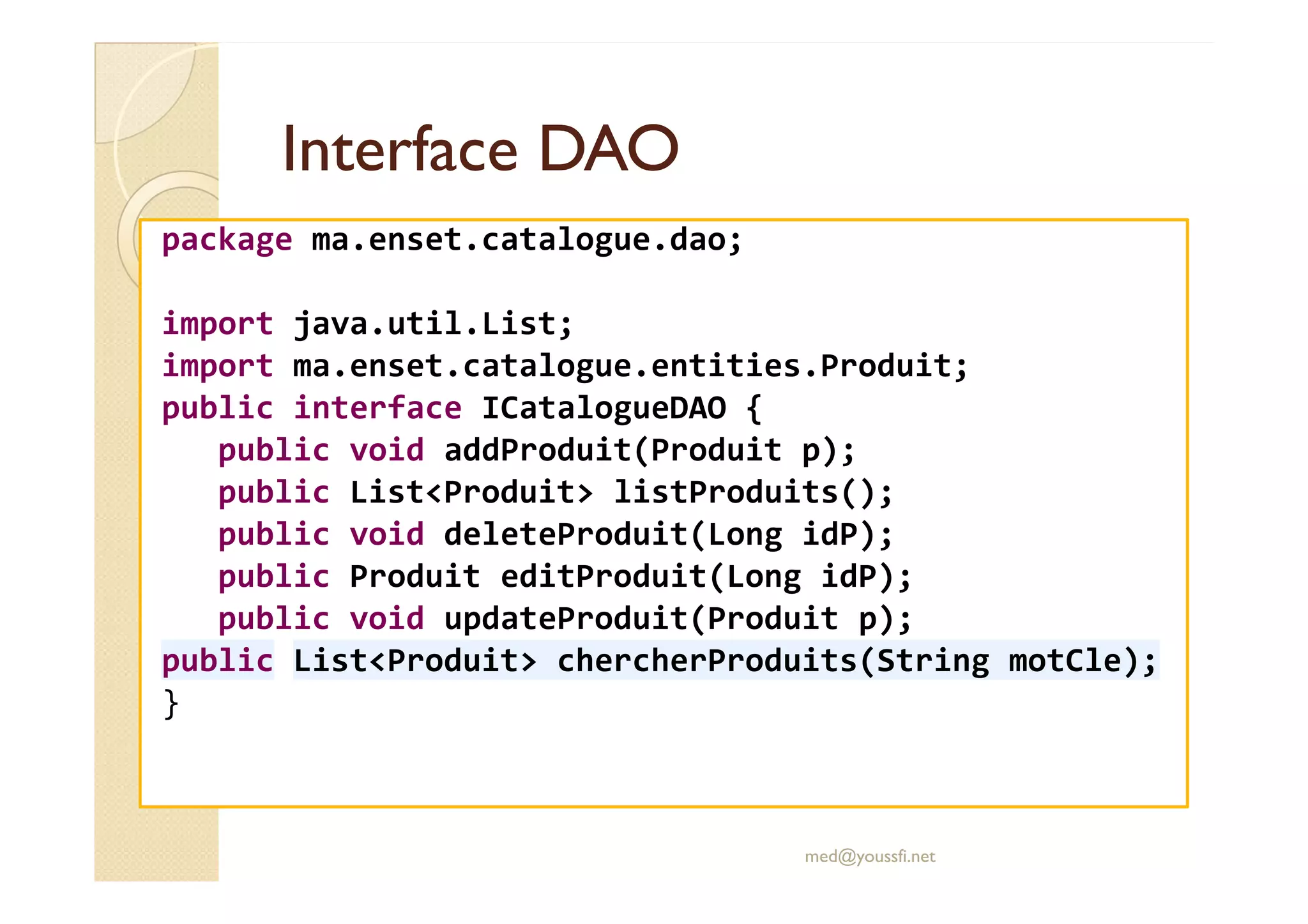 Interface DAOInterface DAO
package ma.enset.catalogue.dao;
import java.util.List;
import ma.enset.catalogue.entities.Produit;
public interface ICatalogueDAO {
public void addProduit(Produit p);public void addProduit(Produit p);
public List<Produit> listProduits();
public void deleteProduit(Long idP);
public Produit editProduit(Long idP);
public void updateProduit(Produit p);
public List<Produit> chercherProduits(String motCle);
}
med@youssfi.net
 