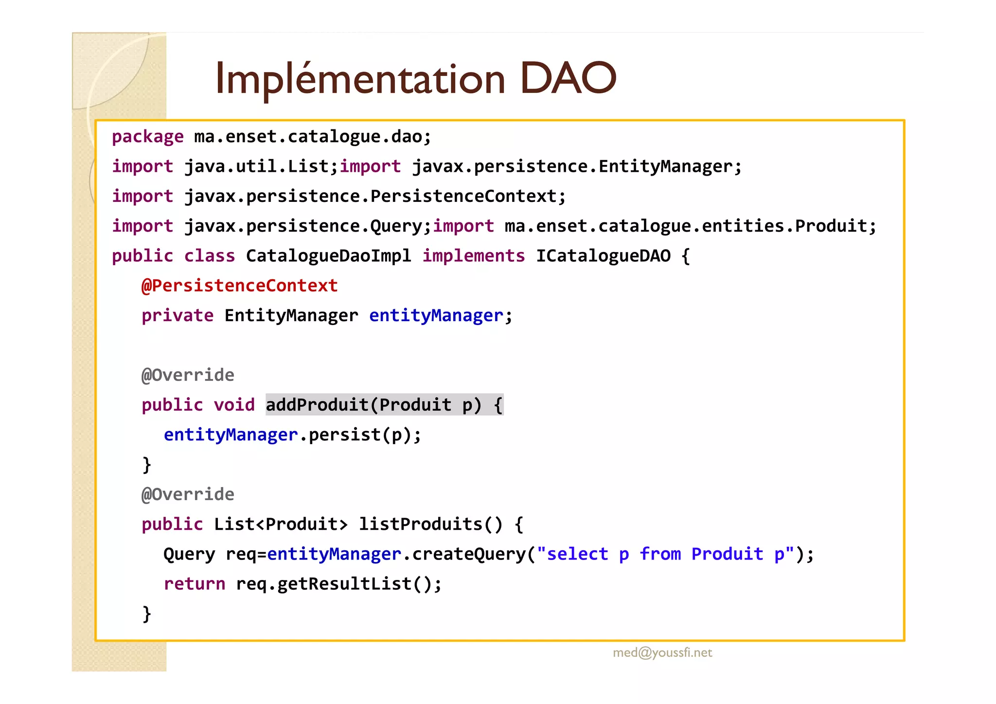 Implémentation DAOImplémentation DAO
package ma.enset.catalogue.dao;
import java.util.List;import javax.persistence.EntityManager;
import javax.persistence.PersistenceContext;
import javax.persistence.Query;import ma.enset.catalogue.entities.Produit;
public class CatalogueDaoImpl implements ICatalogueDAO {
@PersistenceContext
private EntityManager entityManager;
@Override
public void addProduit(Produit p) {
entityManager.persist(p);
}
@Override
public List<Produit> listProduits() {
Query req=entityManager.createQuery("select p from Produit p");
return req.getResultList();
}
med@youssfi.net
 