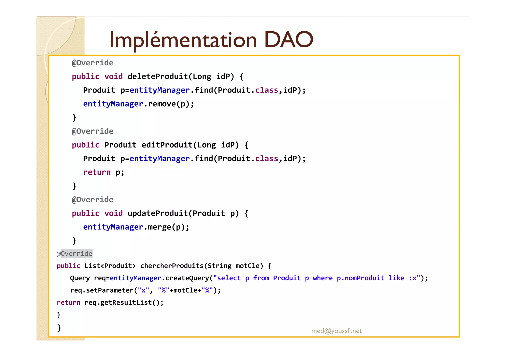 Implémentation DAOImplémentation DAO
@Override
public void deleteProduit(Long idP) {
Produit p=entityManager.find(Produit.class,idP);
entityManager.remove(p);
}
@Override
public Produit editProduit(Long idP) {
Produit p=entityManager.find(Produit.class,idP);
return p;
}
@Override
public void updateProduit(Produit p) {
entityManager.merge(p);
}
@Override
public List<Produit> chercherProduits(String motCle) {
Query req=entityManager.createQuery("select p from Produit p where p.nomProduit like :x");
req.setParameter("x", "%"+motCle+"%");
return req.getResultList();
}
} med@youssfi.net
 