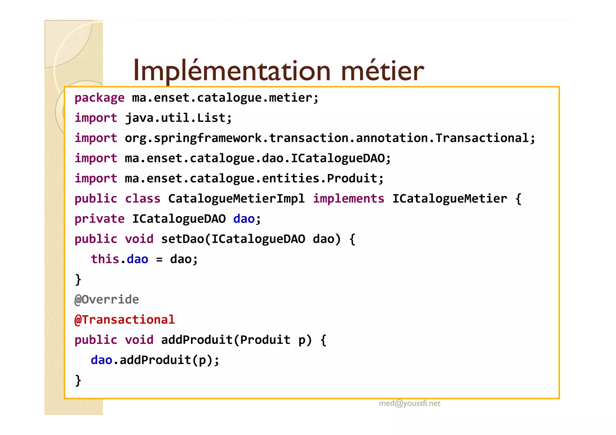 Implémentation métierImplémentation métier
package ma.enset.catalogue.metier;
import java.util.List;
import org.springframework.transaction.annotation.Transactional;
import ma.enset.catalogue.dao.ICatalogueDAO;
import ma.enset.catalogue.entities.Produit;
public class CatalogueMetierImpl implements ICatalogueMetier {
private ICatalogueDAO dao;private ICatalogueDAO dao;
public void setDao(ICatalogueDAO dao) {
this.dao = dao;
}
@Override
@Transactional
public void addProduit(Produit p) {
dao.addProduit(p);
}
med@youssfi.net
 