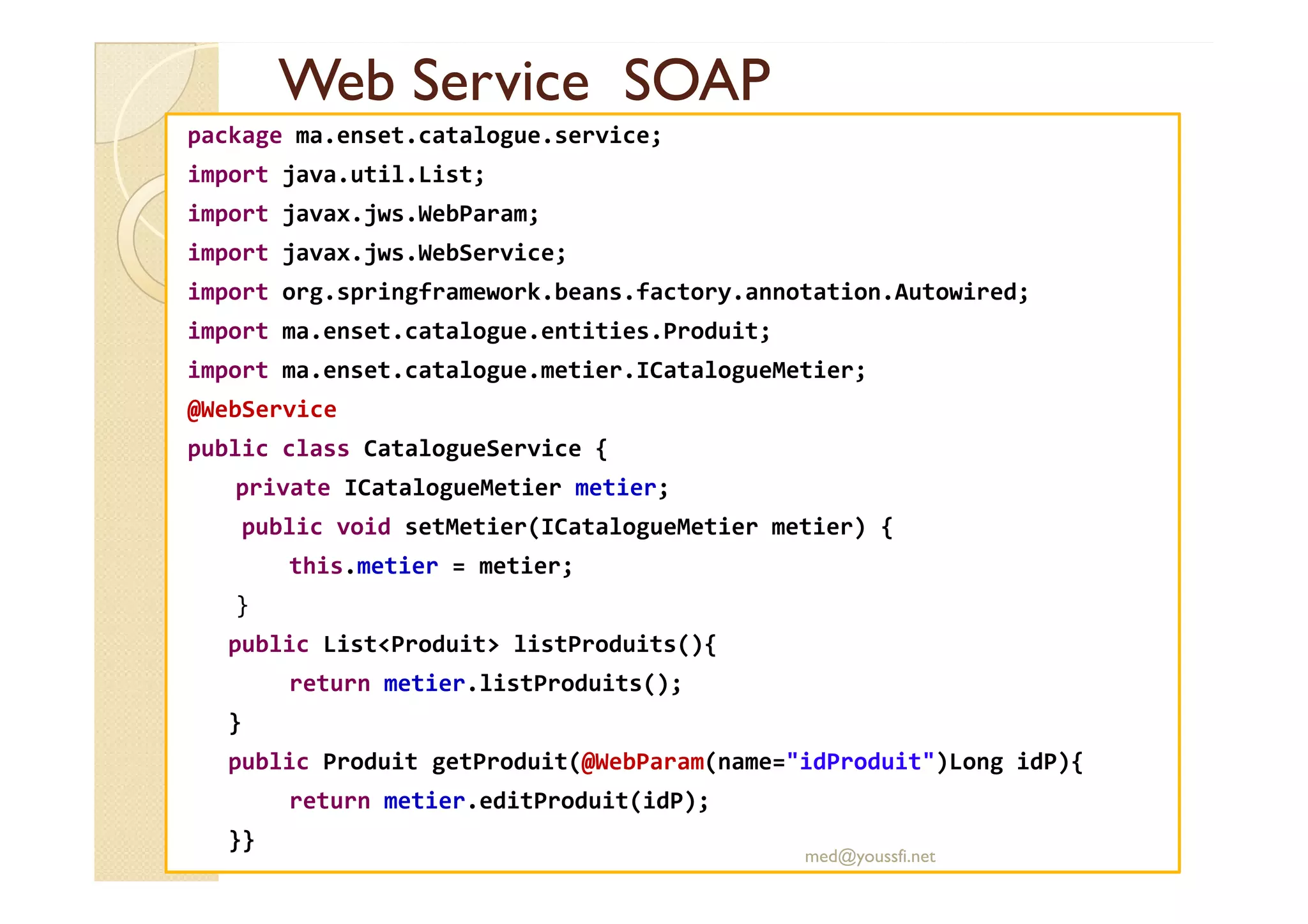 Web Service SOAPWeb Service SOAP
package ma.enset.catalogue.service;
import java.util.List;
import javax.jws.WebParam;
import javax.jws.WebService;
import org.springframework.beans.factory.annotation.Autowired;
import ma.enset.catalogue.entities.Produit;
import ma.enset.catalogue.metier.ICatalogueMetier;
@WebService
public class CatalogueService {public class CatalogueService {
private ICatalogueMetier metier;
public void setMetier(ICatalogueMetier metier) {
this.metier = metier;
}
public List<Produit> listProduits(){
return metier.listProduits();
}
public Produit getProduit(@WebParam(name="idProduit")Long idP){
return metier.editProduit(idP);
}}
med@youssfi.net
 