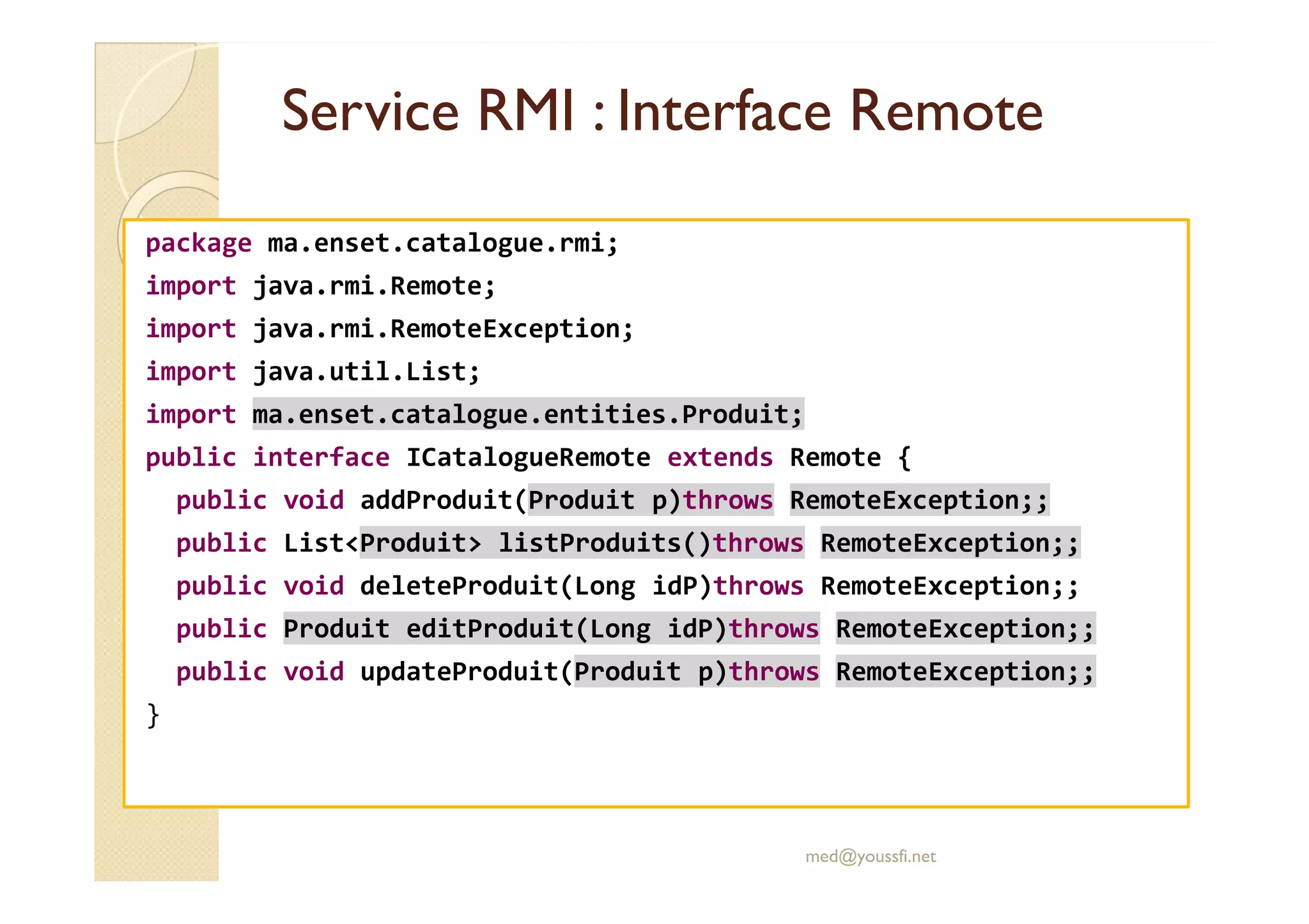 Service RMI : InterfaceService RMI : Interface RemoteRemote
package ma.enset.catalogue.rmi;
import java.rmi.Remote;
import java.rmi.RemoteException;
import java.util.List;
import ma.enset.catalogue.entities.Produit;
public interface ICatalogueRemote extends Remote {public interface ICatalogueRemote extends Remote {
public void addProduit(Produit p)throws RemoteException;;
public List<Produit> listProduits()throws RemoteException;;
public void deleteProduit(Long idP)throws RemoteException;;
public Produit editProduit(Long idP)throws RemoteException;;
public void updateProduit(Produit p)throws RemoteException;;
}
med@youssfi.net
 