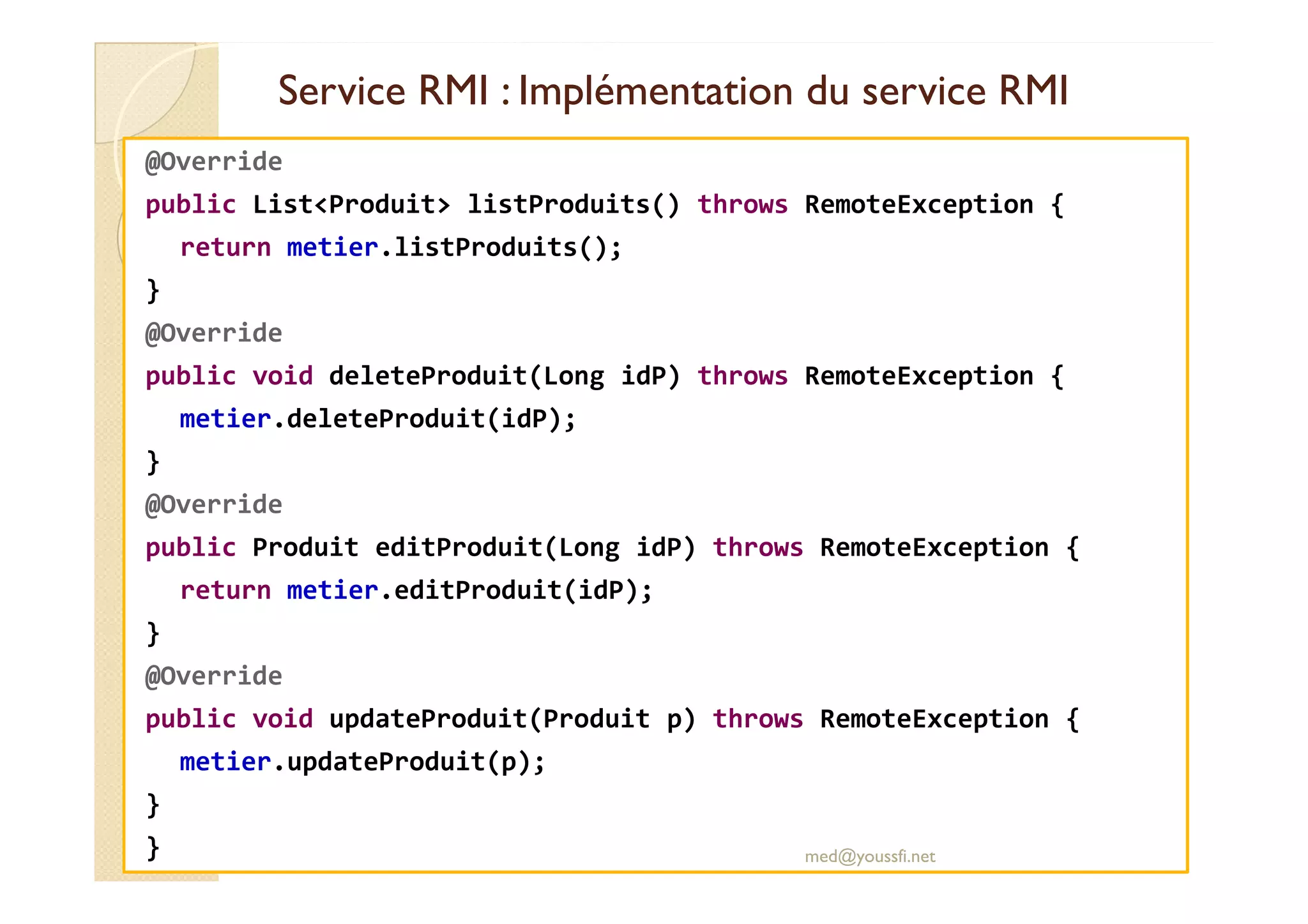 Service RMI : Implémentation du service RMIService RMI : Implémentation du service RMI
@Override
public List<Produit> listProduits() throws RemoteException {
return metier.listProduits();
}
@Override
public void deleteProduit(Long idP) throws RemoteException {
metier.deleteProduit(idP);
}}
@Override
public Produit editProduit(Long idP) throws RemoteException {
return metier.editProduit(idP);
}
@Override
public void updateProduit(Produit p) throws RemoteException {
metier.updateProduit(p);
}
} med@youssfi.net
 
