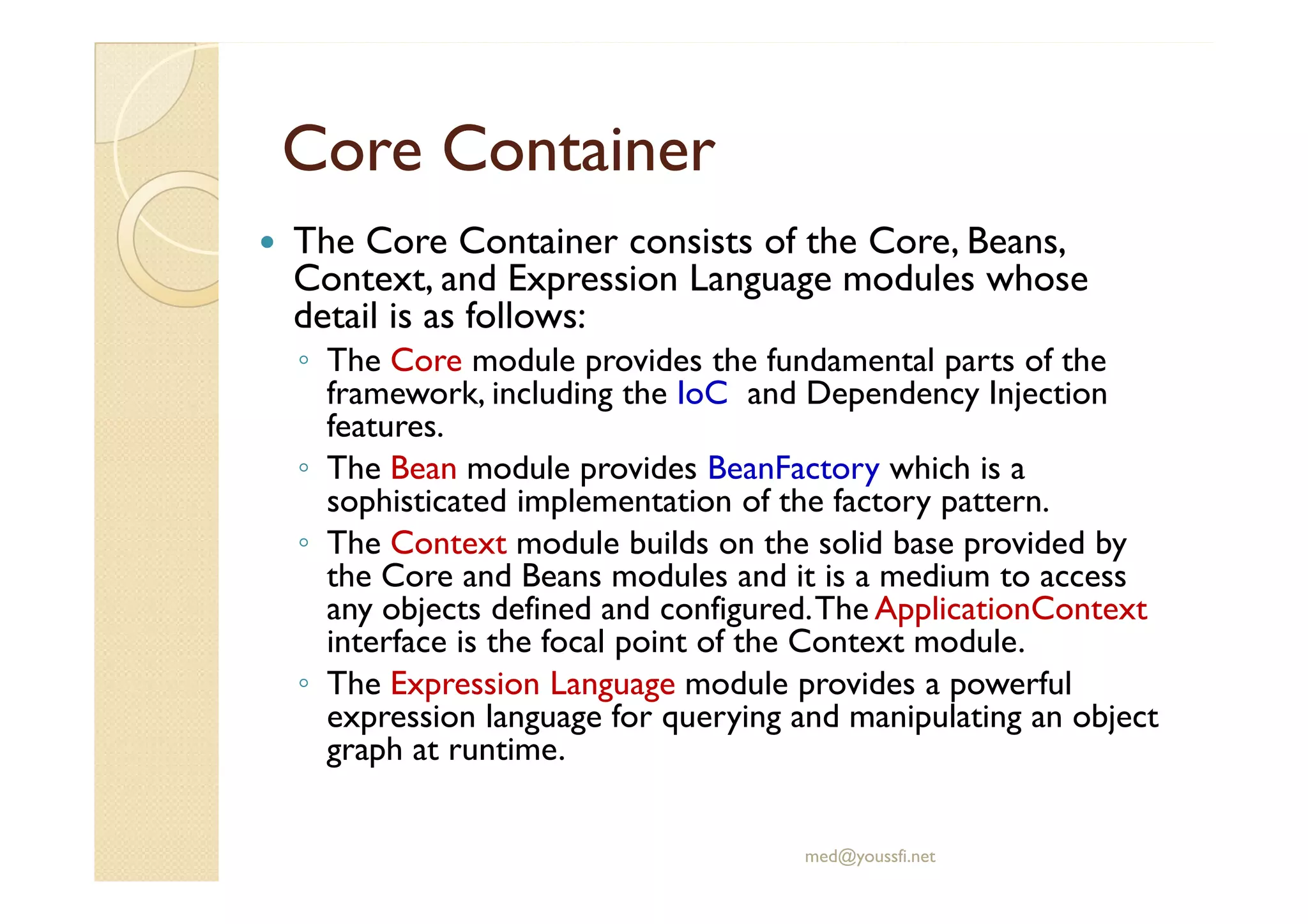 CoreCore ContainerContainer
The Core Container consists of the Core, Beans,
Context, and Expression Language modules whose
detail is as follows:
◦ The Core module provides the fundamental parts of the
framework, including the IoC and Dependency Injection
features.
◦ The Bean module provides BeanFactory which is a◦ The Bean module provides BeanFactory which is a
sophisticated implementation of the factory pattern.
◦ The Context module builds on the solid base provided by
the Core and Beans modules and it is a medium to access
any objects defined and configured.The ApplicationContext
interface is the focal point of the Context module.
◦ The Expression Language module provides a powerful
expression language for querying and manipulating an object
graph at runtime.
med@youssfi.net
 