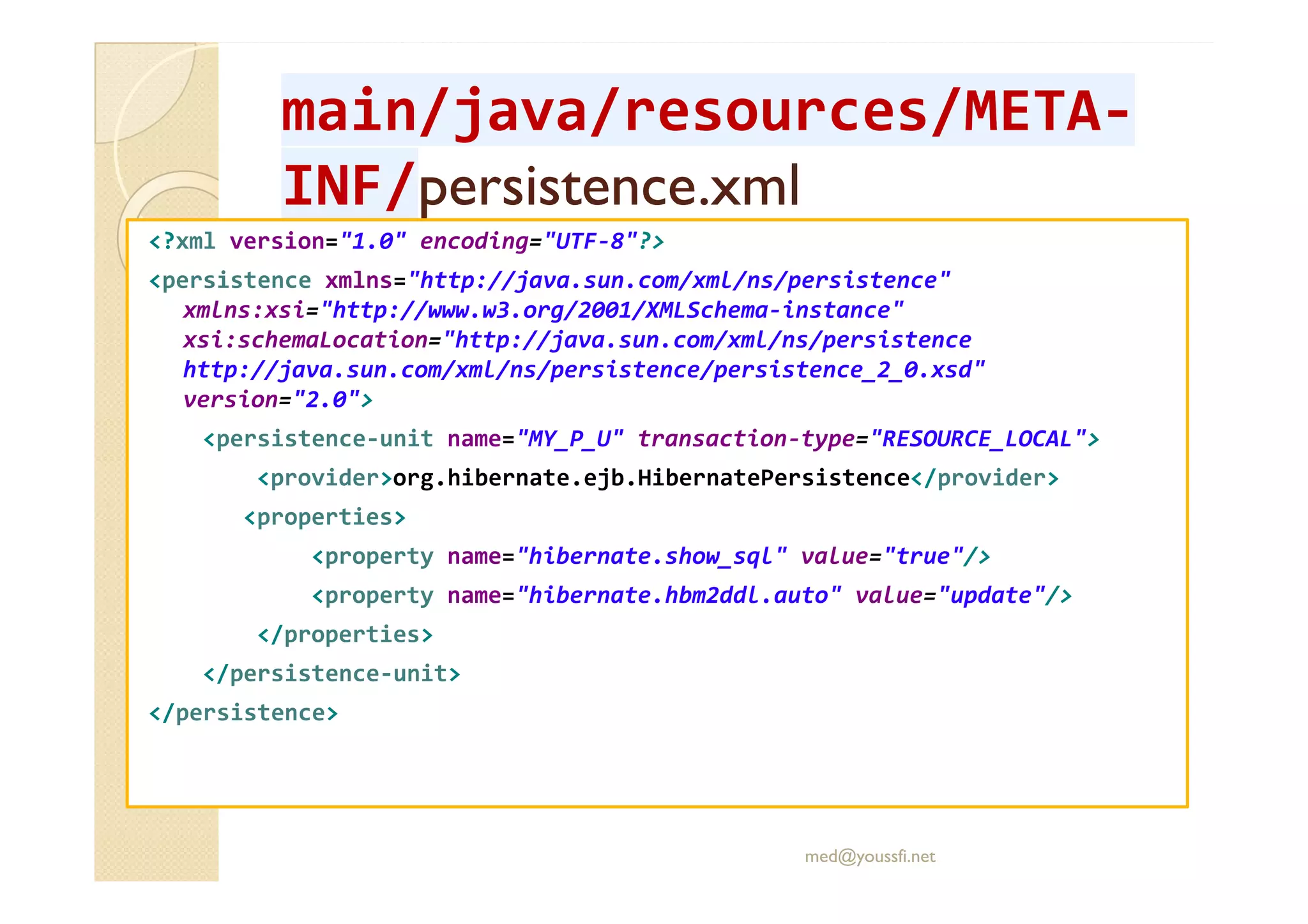 main/java/main/java/resourcesresources/META/META--
INF/INF/persistence.xmlpersistence.xml
<?xml version="1.0" encoding="UTF-8"?>
<persistence xmlns="http://java.sun.com/xml/ns/persistence"
xmlns:xsi="http://www.w3.org/2001/XMLSchema-instance"
xsi:schemaLocation="http://java.sun.com/xml/ns/persistence
http://java.sun.com/xml/ns/persistence/persistence_2_0.xsd"
version="2.0">
<persistence-unit name="MY_P_U" transaction-type="RESOURCE_LOCAL">
<provider>org.hibernate.ejb.HibernatePersistence</provider>
<properties>
<property name="hibernate.show_sql" value="true"/>
<property name="hibernate.hbm2ddl.auto" value="update"/>
</properties>
</persistence-unit>
</persistence>
med@youssfi.net
 
