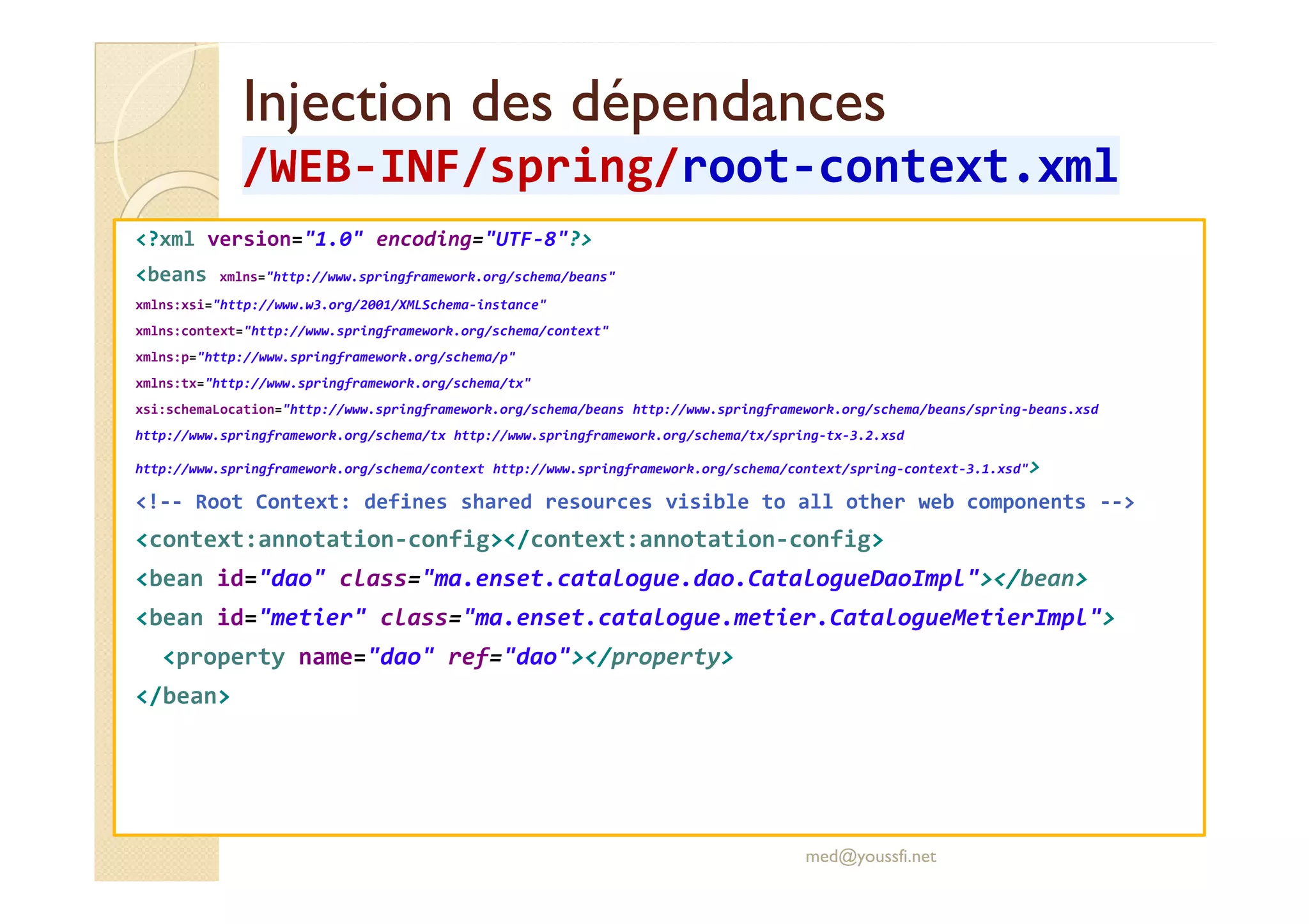 Injection des dépendancesInjection des dépendances
/WEB/WEB--INF/INF/springspring//rootroot--context.xmlcontext.xml
<?xml version="1.0" encoding="UTF-8"?>
<beans xmlns="http://www.springframework.org/schema/beans"
xmlns:xsi="http://www.w3.org/2001/XMLSchema-instance"
xmlns:context="http://www.springframework.org/schema/context"
xmlns:p="http://www.springframework.org/schema/p"
xmlns:tx="http://www.springframework.org/schema/tx"
xsi:schemaLocation="http://www.springframework.org/schema/beans http://www.springframework.org/schema/beans/spring-beans.xsd
http://www.springframework.org/schema/tx http://www.springframework.org/schema/tx/spring-tx-3.2.xsd
http://www.springframework.org/schema/context http://www.springframework.org/schema/context/spring-context-3.1.xsd">http://www.springframework.org/schema/context http://www.springframework.org/schema/context/spring-context-3.1.xsd">
<!-- Root Context: defines shared resources visible to all other web components -->
<context:annotation-config></context:annotation-config>
<bean id="dao" class="ma.enset.catalogue.dao.CatalogueDaoImpl"></bean>
<bean id="metier" class="ma.enset.catalogue.metier.CatalogueMetierImpl">
<property name="dao" ref="dao"></property>
</bean>
med@youssfi.net
 