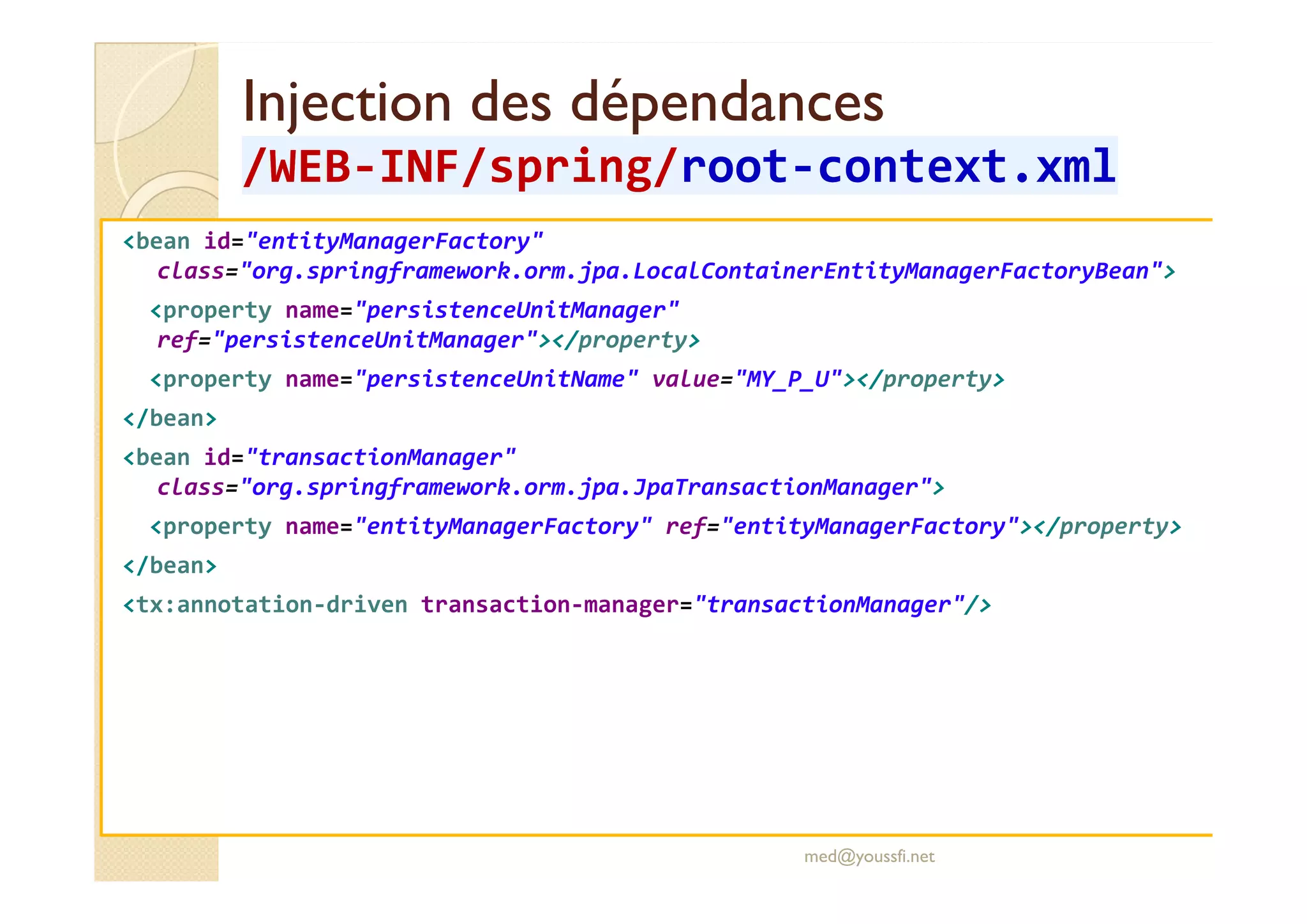 Injection des dépendancesInjection des dépendances
/WEB/WEB--INF/INF/springspring//rootroot--context.xmlcontext.xml
<bean id="entityManagerFactory"
class="org.springframework.orm.jpa.LocalContainerEntityManagerFactoryBean">
<property name="persistenceUnitManager"
ref="persistenceUnitManager"></property>
<property name="persistenceUnitName" value="MY_P_U"></property>
</bean>
<bean id="transactionManager"<bean id="transactionManager"
class="org.springframework.orm.jpa.JpaTransactionManager">
<property name="entityManagerFactory" ref="entityManagerFactory"></property>
</bean>
<tx:annotation-driven transaction-manager="transactionManager"/>
med@youssfi.net
 