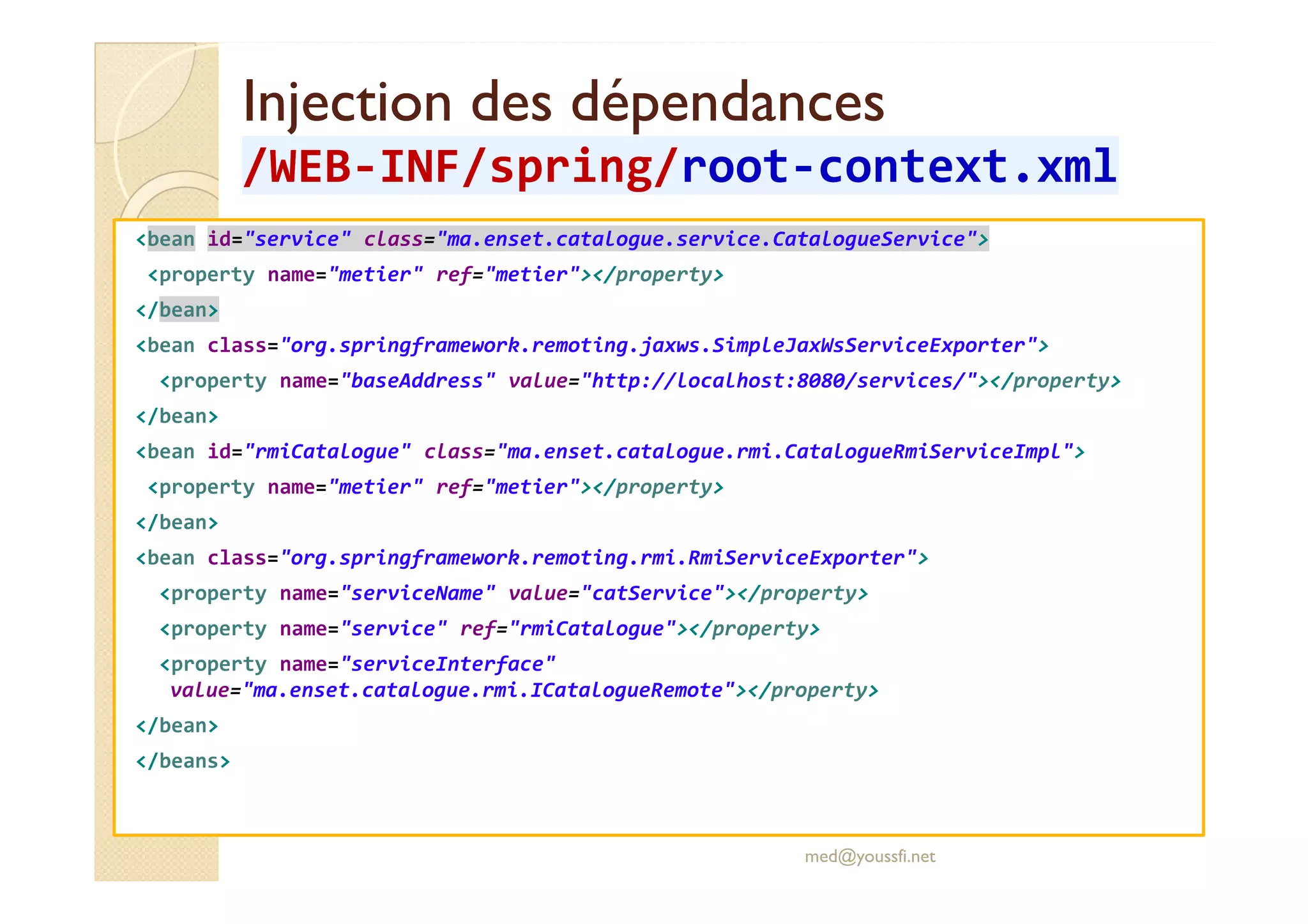 Injection des dépendancesInjection des dépendances
/WEB/WEB--INF/INF/springspring//rootroot--context.xmlcontext.xml
<bean id="service" class="ma.enset.catalogue.service.CatalogueService">
<property name="metier" ref="metier"></property>
</bean>
<bean class="org.springframework.remoting.jaxws.SimpleJaxWsServiceExporter">
<property name="baseAddress" value="http://localhost:8080/services/"></property>
</bean>
<bean id="rmiCatalogue" class="ma.enset.catalogue.rmi.CatalogueRmiServiceImpl"><bean id="rmiCatalogue" class="ma.enset.catalogue.rmi.CatalogueRmiServiceImpl">
<property name="metier" ref="metier"></property>
</bean>
<bean class="org.springframework.remoting.rmi.RmiServiceExporter">
<property name="serviceName" value="catService"></property>
<property name="service" ref="rmiCatalogue"></property>
<property name="serviceInterface"
value="ma.enset.catalogue.rmi.ICatalogueRemote"></property>
</bean>
</beans>
med@youssfi.net
 