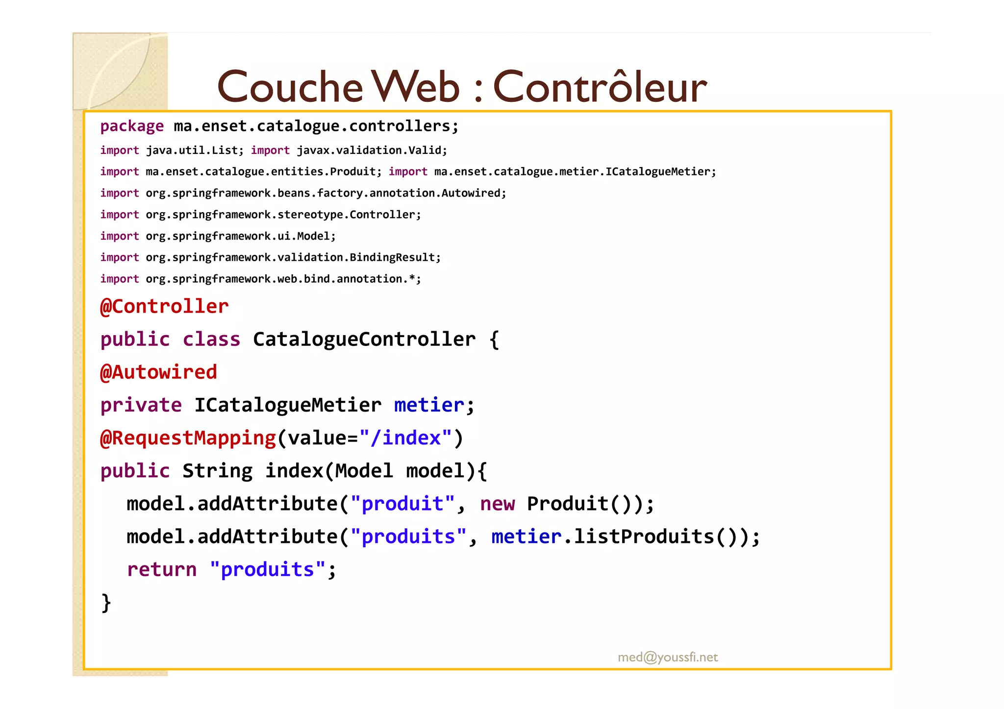 CoucheWeb : ContrôleurCoucheWeb : Contrôleur
package ma.enset.catalogue.controllers;
import java.util.List; import javax.validation.Valid;
import ma.enset.catalogue.entities.Produit; import ma.enset.catalogue.metier.ICatalogueMetier;
import org.springframework.beans.factory.annotation.Autowired;
import org.springframework.stereotype.Controller;
import org.springframework.ui.Model;
import org.springframework.validation.BindingResult;
import org.springframework.web.bind.annotation.*;
@Controller
public class CatalogueController {
@Autowired
private ICatalogueMetier metier;
@RequestMapping(value="/index")
public String index(Model model){
model.addAttribute("produit", new Produit());
model.addAttribute("produits", metier.listProduits());
return "produits";
}
med@youssfi.net
 