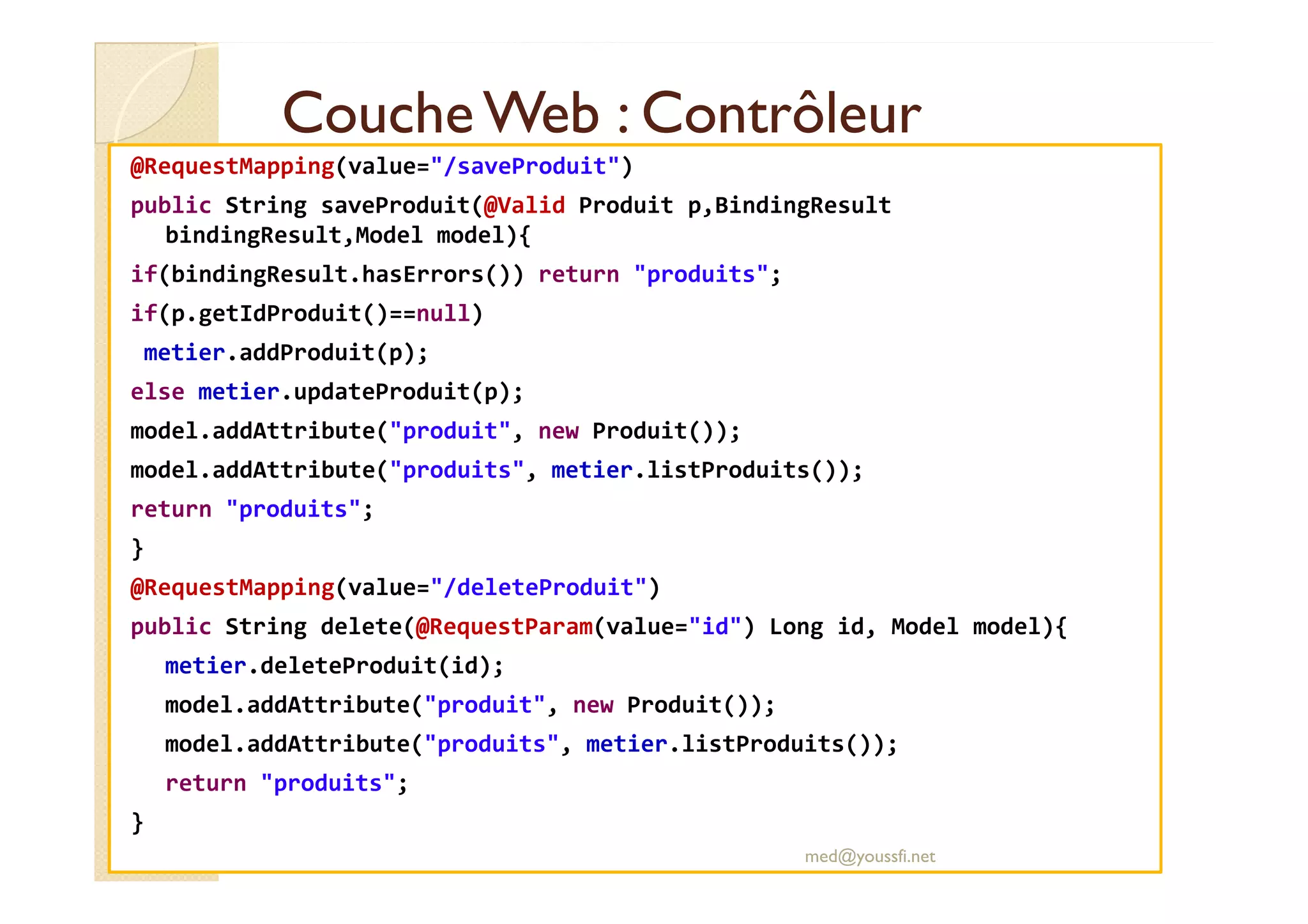 CoucheWeb : ContrôleurCoucheWeb : Contrôleur
@RequestMapping(value="/saveProduit")
public String saveProduit(@Valid Produit p,BindingResult
bindingResult,Model model){
if(bindingResult.hasErrors()) return "produits";
if(p.getIdProduit()==null)
metier.addProduit(p);
else metier.updateProduit(p);
model.addAttribute("produit", new Produit());
model.addAttribute("produits", metier.listProduits());model.addAttribute("produits", metier.listProduits());
return "produits";
}
@RequestMapping(value="/deleteProduit")
public String delete(@RequestParam(value="id") Long id, Model model){
metier.deleteProduit(id);
model.addAttribute("produit", new Produit());
model.addAttribute("produits", metier.listProduits());
return "produits";
}
med@youssfi.net
 