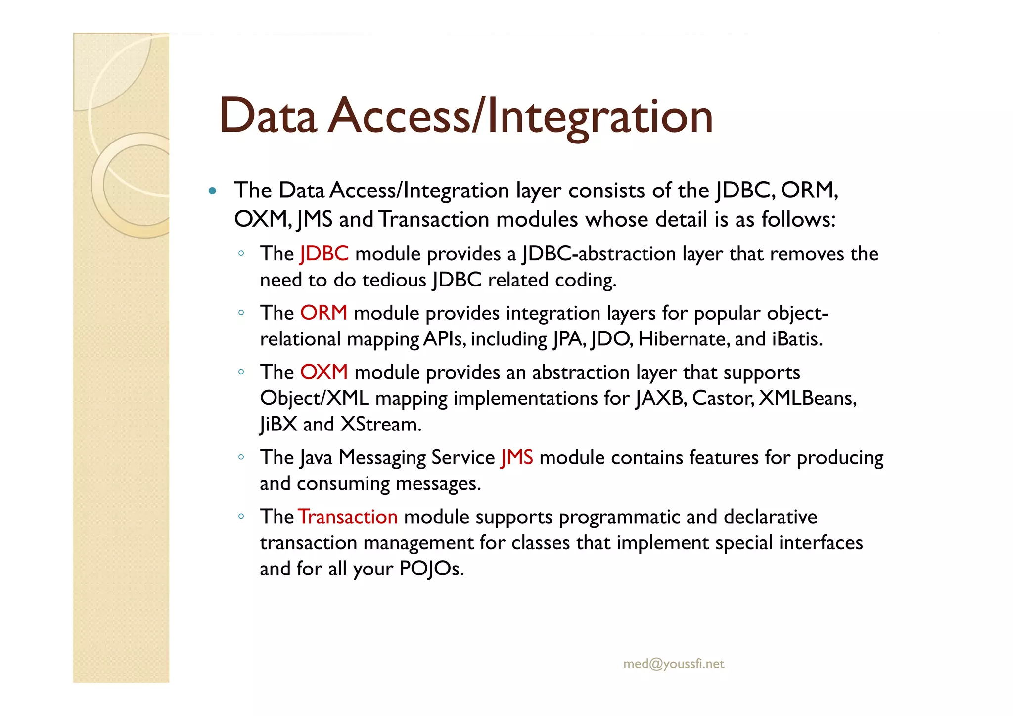 Data Access/Data Access/IntegrationIntegration
The Data Access/Integration layer consists of the JDBC, ORM,
OXM, JMS andTransaction modules whose detail is as follows:
◦ The JDBC module provides a JDBC-abstraction layer that removes the
need to do tedious JDBC related coding.
◦ The ORM module provides integration layers for popular object-
relational mapping APIs, including JPA, JDO, Hibernate, and iBatis.
◦ The OXM module provides an abstraction layer that supports◦ The OXM module provides an abstraction layer that supports
Object/XML mapping implementations for JAXB, Castor, XMLBeans,
JiBX and XStream.
◦ The Java Messaging Service JMS module contains features for producing
and consuming messages.
◦ TheTransaction module supports programmatic and declarative
transaction management for classes that implement special interfaces
and for all your POJOs.
med@youssfi.net
 