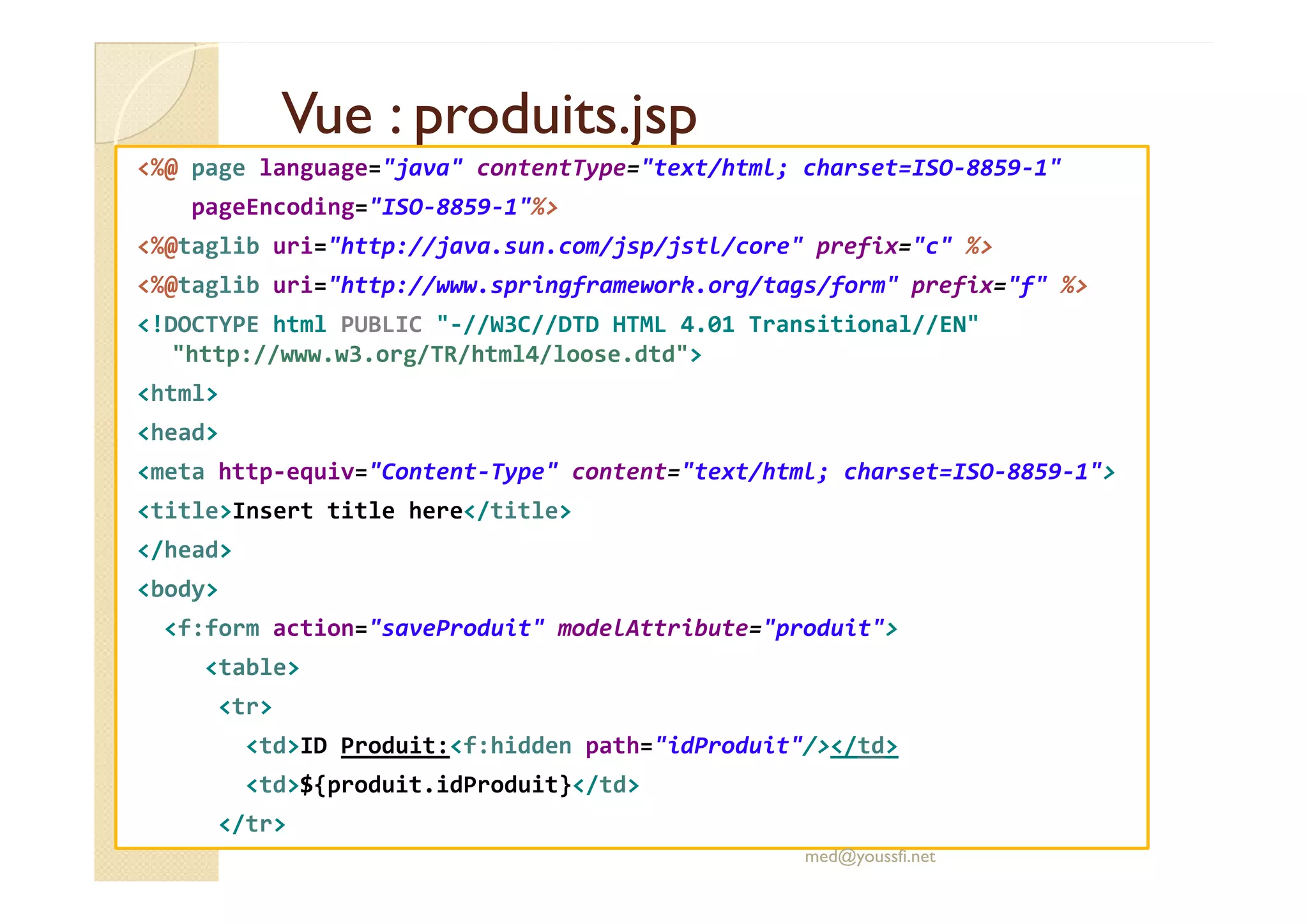 Vue : produits.jspVue : produits.jsp
<%@ page language="java" contentType="text/html; charset=ISO-8859-1"
pageEncoding="ISO-8859-1"%>
<%@taglib uri="http://java.sun.com/jsp/jstl/core" prefix="c" %>
<%@taglib uri="http://www.springframework.org/tags/form" prefix="f" %>
<!DOCTYPE html PUBLIC "-//W3C//DTD HTML 4.01 Transitional//EN"
"http://www.w3.org/TR/html4/loose.dtd">
<html>
<head>
<meta http-equiv="Content-Type" content="text/html; charset=ISO-8859-1"><meta http-equiv="Content-Type" content="text/html; charset=ISO-8859-1">
<title>Insert title here</title>
</head>
<body>
<f:form action="saveProduit" modelAttribute="produit">
<table>
<tr>
<td>ID Produit:<f:hidden path="idProduit"/></td>
<td>${produit.idProduit}</td>
</tr>
med@youssfi.net
 