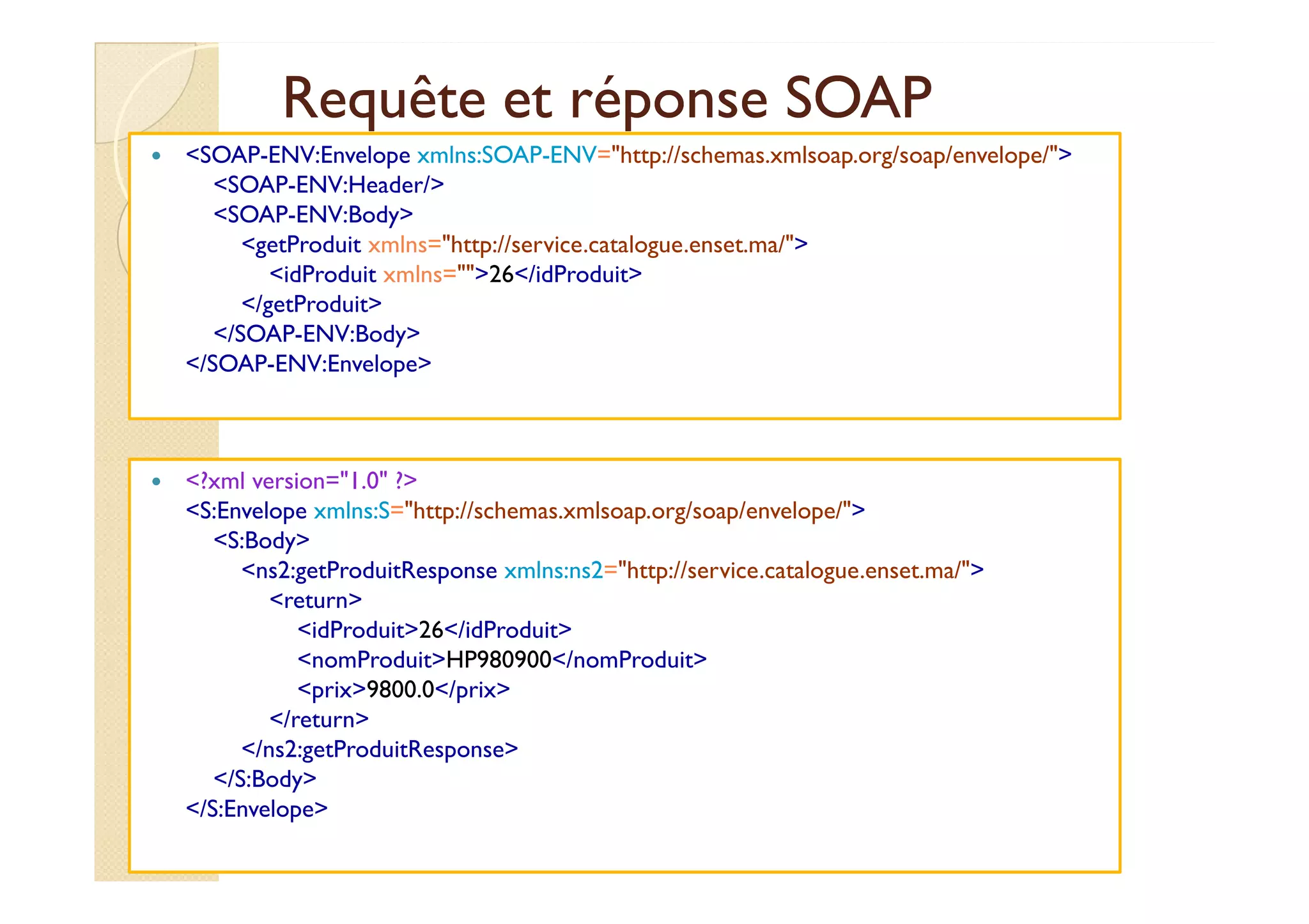 Requête et réponse SOAPRequête et réponse SOAP
<SOAP-ENV:Envelope xmlns:SOAP-ENV="http://schemas.xmlsoap.org/soap/envelope/">
<SOAP-ENV:Header/>
<SOAP-ENV:Body>
<getProduit xmlns="http://service.catalogue.enset.ma/">
<idProduit xmlns="">26</idProduit>
</getProduit>
</SOAP-ENV:Body>
</SOAP-ENV:Envelope>
med@youssfi.net
<?xml version="1.0" ?>
<S:Envelope xmlns:S="http://schemas.xmlsoap.org/soap/envelope/">
<S:Body>
<ns2:getProduitResponse xmlns:ns2="http://service.catalogue.enset.ma/">
<return>
<idProduit>26</idProduit>
<nomProduit>HP980900</nomProduit>
<prix>9800.0</prix>
</return>
</ns2:getProduitResponse>
</S:Body>
</S:Envelope>
 
