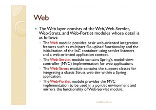 WebWeb
The Web layer consists of the Web,Web-Servlet,
Web-Struts, and Web-Portlet modules whose detail is
as follows:
◦ TheWeb module provides basic web-oriented integration
features such as multipart file-upload functionality and the
initialization of the IoC container using servlet listeners
and a web-oriented application context.and a web-oriented application context.
◦ TheWeb-Servlet module contains Spring's model-view-
controller (MVC) implementation for web applications
◦ TheWeb-Struts module contains the support classes for
integrating a classic Struts web tier within a Spring
application.
◦ TheWeb-Portlet module provides the MVC
implementation to be used in a portlet environment and
mirrors the functionality of Web-Servlet module.
med@youssfi.net
 