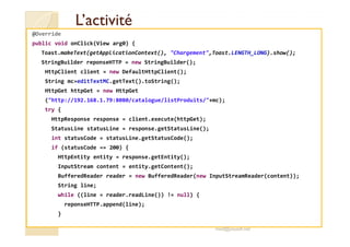 L’activitéL’activité
@Override
public void onClick(View arg0) {
Toast.makeText(getApplicationContext(), "Chargement",Toast.LENGTH_LONG).show();
StringBuilder reponseHTTP = new StringBuilder();
HttpClient client = new DefaultHttpClient();
String mc=editTextMC.getText().toString();
HttpGet httpGet = new HttpGet
("http://192.168.1.79:8080/catalogue/listProduits/"+mc);
try {
HttpResponse response = client.execute(httpGet);
StatusLine statusLine = response.getStatusLine();
int statusCode = statusLine.getStatusCode();
if (statusCode == 200) {
HttpEntity entity = response.getEntity();
InputStream content = entity.getContent();
BufferedReader reader = new BufferedReader(new InputStreamReader(content));
String line;
while ((line = reader.readLine()) != null) {
reponseHTTP.append(line);
}
med@youssfi.net
 