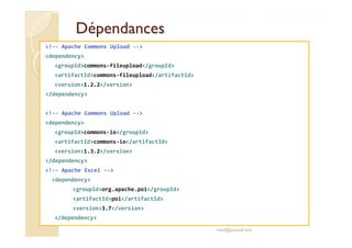 DépendancesDépendances
<!-- Apache Commons Upload -->
<dependency>
<groupId>commons-fileupload</groupId>
<artifactId>commons-fileupload</artifactId>
<version>1.2.2</version>
</dependency>
<!-- Apache Commons Upload -->
<dependency><dependency>
<groupId>commons-io</groupId>
<artifactId>commons-io</artifactId>
<version>1.3.2</version>
</dependency>
<!-- Apache Excel -->
<dependency>
<groupId>org.apache.poi</groupId>
<artifactId>poi</artifactId>
<version>3.7</version>
</dependency>
med@youssfi.net
 