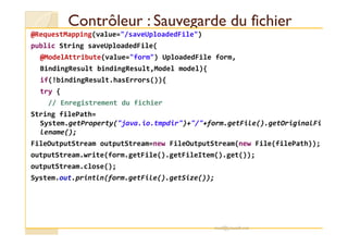 Contrôleur : Sauvegarde du fichierContrôleur : Sauvegarde du fichier
@RequestMapping(value="/saveUploadedFile")
public String saveUploadedFile(
@ModelAttribute(value="form") UploadedFile form,
BindingResult bindingResult,Model model){
if(!bindingResult.hasErrors()){
try {
// Enregistrement du fichier
String filePath=
System.getProperty("java.io.tmpdir")+"/"+form.getFile().getOriginalFiSystem.getProperty("java.io.tmpdir")+"/"+form.getFile().getOriginalFi
lename();
FileOutputStream outputStream=new FileOutputStream(new File(filePath));
outputStream.write(form.getFile().getFileItem().get());
outputStream.close();
System.out.println(form.getFile().getSize());
med@youssfi.net
 