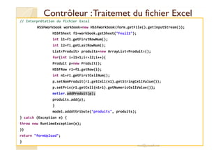 Contrôleur :Contrôleur :TraitemetTraitemet du fichier Exceldu fichier Excel
// Interprétation du fichier Excel
HSSFWorkbook workbook=new HSSFWorkbook(form.getFile().getInputStream());
HSSFSheet f1=workbook.getSheet("Feuil1");
int l1=f1.getFirstRowNum();
int l2=f1.getLastRowNum();
List<Produit> produits=new ArrayList<Produit>();
for(int i=l1+1;i<=l2;i++){
Produit p=new Produit();
HSSFRow r1=f1.getRow(i);
int n1=r1.getFirstCellNum();
p.setNomProduit(r1.getCell(n1).getStringCellValue());
p.setPrix(r1.getCell(n1+1).getNumericCellValue());
metier.addProduit(p);
produits.add(p);
}
model.addAttribute("produits", produits);
} catch (Exception e) {
throw new RuntimeException(e);
}}
return "formUpload";
}
med@youssfi.net
 