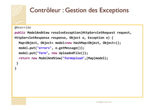 Contrôleur : Gestion des ExceptionsContrôleur : Gestion des Exceptions
@Override
public ModelAndView resolveException(HttpServletRequest request,
HttpServletResponse response, Object o, Exception e) {
Map<Object, Object> model=new HashMap<Object, Object>();
model.put("errors", e.getMessage());
model.put("form", new UploadedFile());
return new ModelAndView("formUpload",(Map)model);
}
}
med@youssfi.net
 