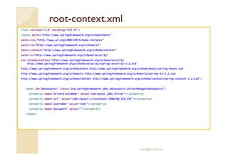 rootroot--context.xmlcontext.xml
<?xml version="1.0" encoding="UTF-8"?>
<beans xmlns="http://www.springframework.org/schema/beans"
xmlns:xsi="http://www.w3.org/2001/XMLSchema-instance"
xmlns:tx="http://www.springframework.org/schema/tx"
xmlns:context="http://www.springframework.org/schema/context"
xmlns:s="http://www.springframework.org/schema/security"
xsi:schemaLocation="http://www.springframework.org/schema/security
http://www.springframework.org/schema/security/spring-security-3.2.xsd
http://www.springframework.org/schema/beans http://www.springframework.org/schema/beans/spring-beans.xsd
http://www.springframework.org/schema/tx http://www.springframework.org/schema/tx/spring-tx-3.2.xsd
http://www.springframework.org/schema/context http://www.springframework.org/schema/context/spring-context-3.2.xsd">
<bean id="datasource" class="org.springframework.jdbc.datasource.DriverManagerDataSource">
<property name="driverClassName" value="com.mysql.jdbc.Driver"></property>
<property name="url" value="jdbc:mysql://localhost:3306/DB_SID_CAT"></property>
<property name="username" value="root"></property>
<property name="password" value=""></property>
</bean>
med@youssfi.net
 