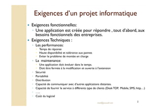 Exigences d’un projet informatiqueExigences d’un projet informatique
Exigences fonctionnelles:
◦ Une application est créée pour répondre , tout d’abord, aux
besoins fonctionnels des entreprises.
ExigencesTechniques :
◦ Les performances:
Temps de réponse
Haute disponibilité et tolérance aux pannes
Eviter le problème de montée en charge
med@youssfi.net
Eviter le problème de montée en charge
◦ La maintenance:
Une application doit évoluer dans le temps.
Doit être fermée à la modification et ouverte à l’extension
◦ Sécurité
◦ Portabilité
◦ Distribution
◦ Capacité de communiquer avec d’autres applications distantes.
◦ Capacité de fournir le service à différents type de clients (DeskTOP, Mobile, SMS, http…)
◦ …..
◦ Coût du logiciel
2
 