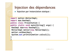 Injection des dépendancesInjection des dépendances
Injection par instanciation statique :
import metier.MetierImpl;
import dao.DaoImpl;
public class Presentation {
public static void main(String[] args) {
DaoImpl dao=new DaoImpl();
med@youssfi.net
DaoImpl dao=new DaoImpl();
MetierImpl metier=new MetierImpl();
metier.setDao(dao);
System.out.println(metier.calcul());
}
}
 