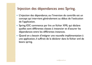 Injection des dépendances avecInjection des dépendances avec SpringSpring..
L’injection des dépendance, ou l’inversion de contrôle est un
concept qui intervient généralement au début de l’exécution
de l’application.
Spring IOC commence par lire un fichier XML qui déclare
quelles sont différentes classes à instancier et d’assurer les
dépendances entre les différentes instances.
med@youssfi.net
dépendances entre les différentes instances.
Quand on a besoin d’intégrer une nouvelle implémentation à
une application, il suffirait de la déclarer dans le fichier xml de
beans spring.
 