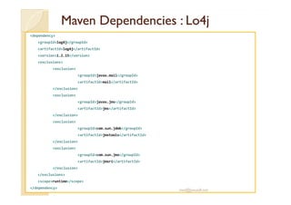 MavenMaven DependenciesDependencies : Lo4j: Lo4j
<dependency>
<groupId>log4j</groupId>
<artifactId>log4j</artifactId>
<version>1.2.15</version>
<exclusions>
<exclusion>
<groupId>javax.mail</groupId>
<artifactId>mail</artifactId>
</exclusion>
<exclusion>
<groupId>javax.jms</groupId><groupId>javax.jms</groupId>
<artifactId>jms</artifactId>
</exclusion>
<exclusion>
<groupId>com.sun.jdmk</groupId>
<artifactId>jmxtools</artifactId>
</exclusion>
<exclusion>
<groupId>com.sun.jmx</groupId>
<artifactId>jmxri</artifactId>
</exclusion>
</exclusions>
<scope>runtime</scope>
</dependency>
med@youssfi.net
 